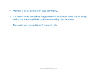 • Memory is also a Complex IP used commonly.

• It is necessary to pre-define the geometrical location of these IP’s on a chip,
  so that the automated PNR tools do not modify their locations

• These cells are referred to as Pre-placed cells




                               www.vlsisystemdesign.com
 