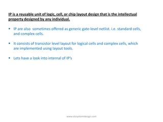 IP is a reusable unit of logic, cell, or chip layout design that is the intellectual
property designed by any individual.

 IP are also sometimes offered as generic gate-level netlist. i.e. standard cells,
  and complex cells.

 It consists of transistor level layout for logical cells and complex cells, which
  are implemented using layout tools.

 Lets have a look into internal of IP’s




                                     www.vlsisystemdesign.com
 
