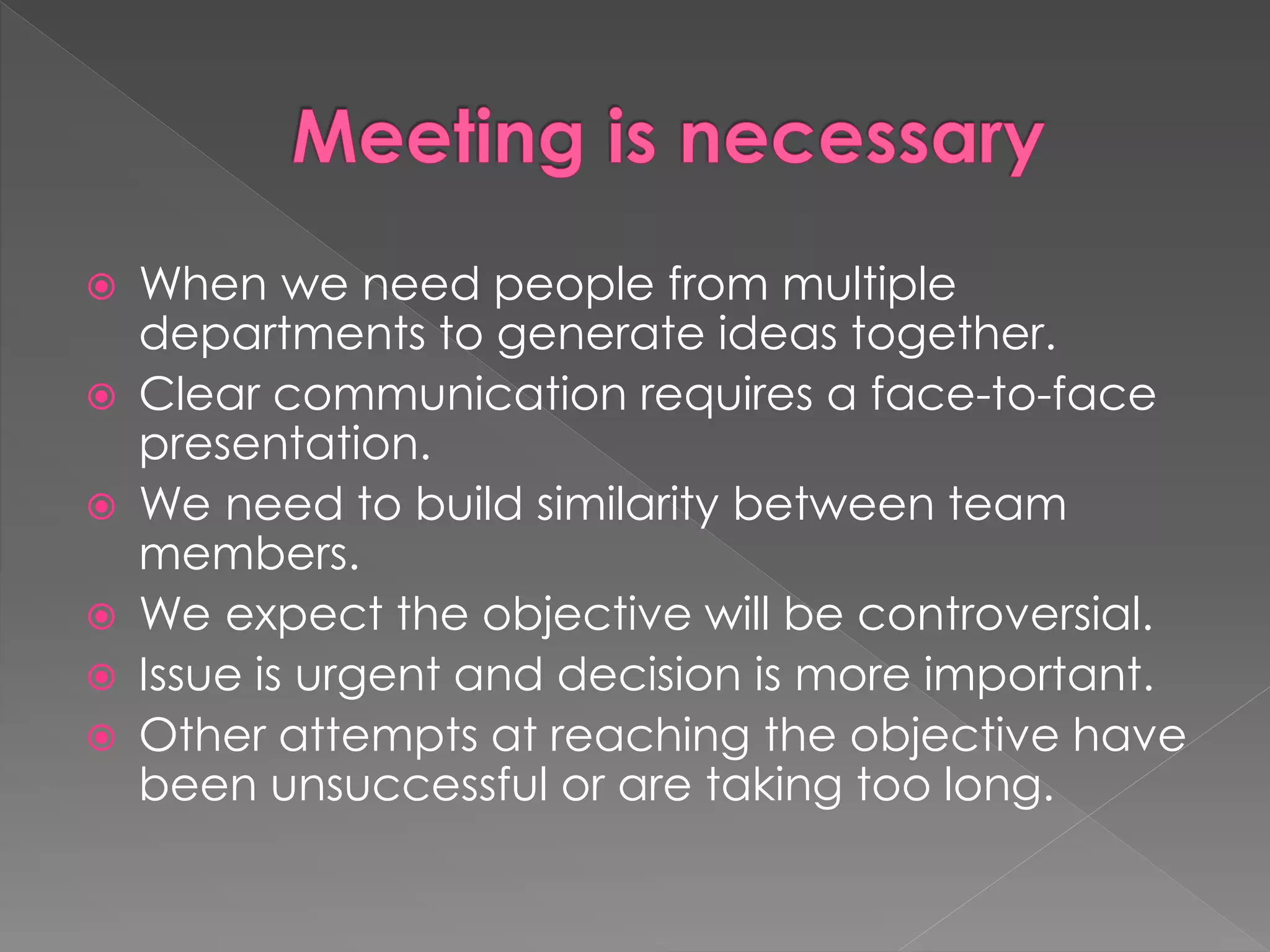  When we need people from multiple
departments to generate ideas together.
 Clear communication requires a face-to-face
presentation.
 We need to build similarity between team
members.
 We expect the objective will be controversial.
 Issue is urgent and decision is more important.
 Other attempts at reaching the objective have
been unsuccessful or are taking too long.
 