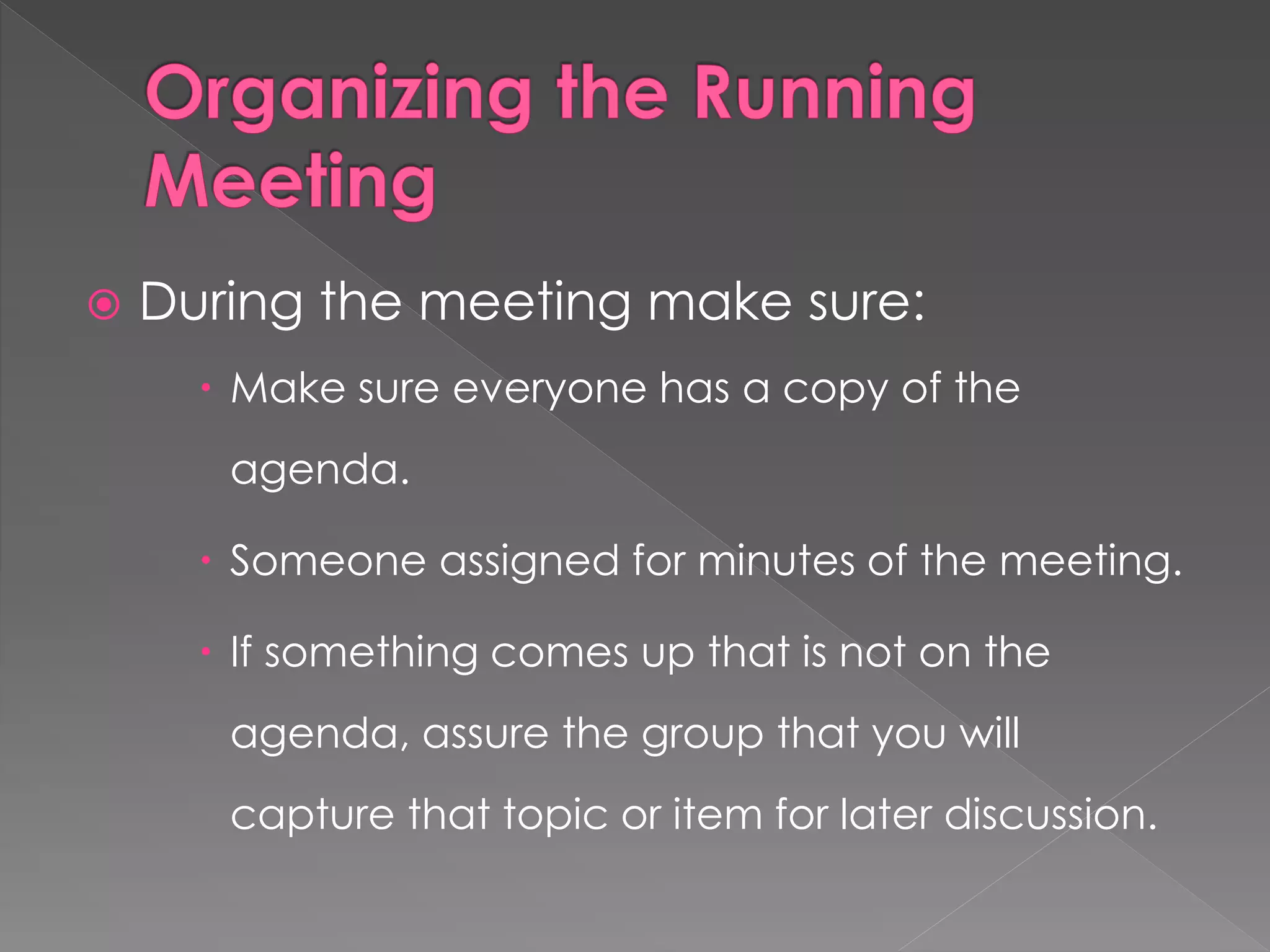  During the meeting make sure:
 Make sure everyone has a copy of the
agenda.
 Someone assigned for minutes of the meeting.
 If something comes up that is not on the
agenda, assure the group that you will
capture that topic or item for later discussion.
 