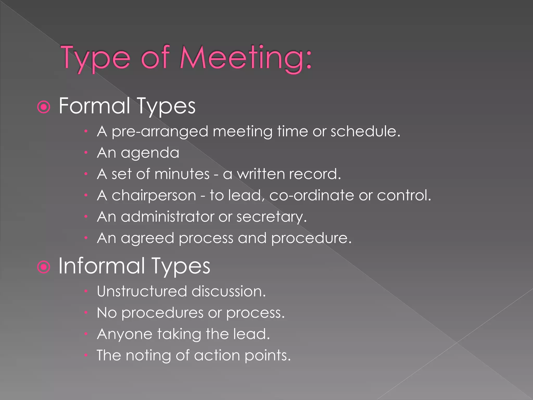  Formal Types
 A pre-arranged meeting time or schedule.
 An agenda
 A set of minutes - a written record.
 A chairperson - to lead, co-ordinate or control.
 An administrator or secretary.
 An agreed process and procedure.
 Informal Types
 Unstructured discussion.
 No procedures or process.
 Anyone taking the lead.
 The noting of action points.
 