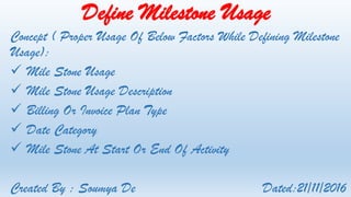 Define Milestone Usage
Concept ( Proper Usage Of Below Factors While Defining Milestone
Usage):
 Mile Stone Usage
 Mile Stone Usage Description
 Billing Or Invoice Plan Type
 Date Category
 Mile Stone At Start Or End Of Activity
Created By : Soumya De Dated:21/11/2016
 