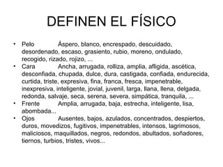 DEFINEN EL FÍSICO
• Pelo Áspero, blanco, encrespado, descuidado,
desordenado, escaso, grasiento, rubio, moreno, ondulado,
recogido, rizado, rojizo, ...
• Cara Ancha, arrugada, rolliza, amplia, afligida, ascética,
desconfiada, chupada, dulce, dura, castigada, confiada, endurecida,
curtida, triste, expresiva, fina, franca, fresca, impenetrable,
inexpresiva, inteligente, jovial, juvenil, larga, llana, llena, delgada,
redonda, salvaje, seca, serena, severa, simpática, tranquila, ...
• Frente Amplia, arrugada, baja, estrecha, inteligente, lisa,
abombada...
• Ojos Ausentes, bajos, azulados, concentrados, despiertos,
duros, movedizos, fugitivos, impenetrables, intensos, lagrimosos,
maliciosos, maquillados, negros, redondos, abultados, soñadores,
tiernos, turbios, tristes, vivos...
 