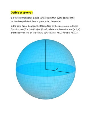 Define of sphere :
a. a three-dimensional closed surface such that every point on the
surface is equidistant from a given point, the centre
b. the solid figure bounded by this surface or the space enclosed by it.
Equation: (x–a)2 + (y–b)2 + (z–c)2 = r2, where r is the radius and (a, b, c)
are the coordinates of the centre; surface area: 4πr2; volume: 4πr3/3
 