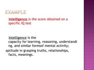 Intelligence is the score obtained on a
specific IQ test 
Intelligence is the
capacity for learning, reasoning, understandi
ng, and similar formsof mental activity; 
aptitude in grasping truths, relationships,
facts, meanings.
 