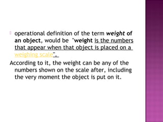  operational definition of the term weight of
an object, would be "weight is the numbers
that appear when that object is placed on a 
weighing scale".
According to it, the weight can be any of the
numbers shown on the scale after, including
the very moment the object is put on it.
 
