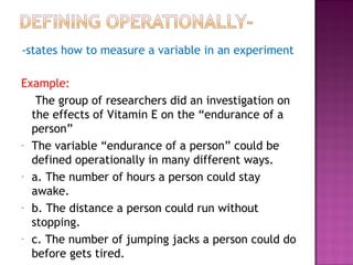 -states how to measure a variable in an experiment
Example:
The group of researchers did an investigation on
the effects of Vitamin E on the “endurance of a
person”
- The variable “endurance of a person” could be
defined operationally in many different ways.
- a. The number of hours a person could stay
awake.
- b. The distance a person could run without
stopping.
- c. The number of jumping jacks a person could do
before gets tired.
 