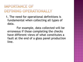 1. The need for operational definitions is
fundamental when collecting all types of
data.
For example, data collected will be
erroneous if those completing the checks
have different views of what constitutes a
fault at the end of a glass panel production
line.
 