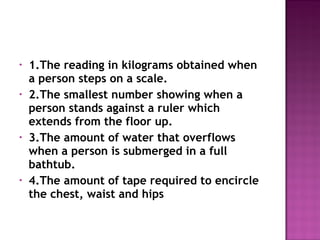 • 1.The reading in kilograms obtained when
a person steps on a scale.
• 2.The smallest number showing when a
person stands against a ruler which
extends from the floor up.
• 3.The amount of water that overflows
when a person is submerged in a full
bathtub.
• 4.The amount of tape required to encircle
the chest, waist and hips
 