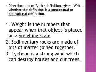 • Directions: Identify the definitions given. Write
whether the definition is a conceptual or
operational definition.
1. Weight is the numbers that
appear when that object is placed
on a weighing scale
2. Sedimentary rocks are made of
bits of matter joined together.
3. Typhoon is a strong wind which
can destroy houses and cut trees.
 