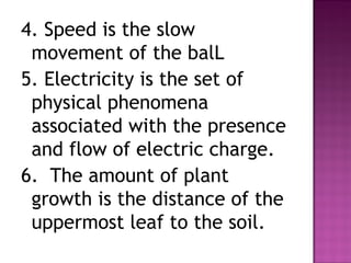 4. Speed is the slow
movement of the balL
5. Electricity is the set of
physical phenomena
associated with the presence
and flow of electric charge.
6. The amount of plant
growth is the distance of the
uppermost leaf to the soil.
 