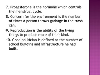 7. Progesterone is the hormone which controls
the menstrual cycle.
8. Concern for the environment is the number
of times a person throws garbage in the trash
can.
9. Reproduction is the ability of the living
things to produce more of their kind.
10. Good politician is defined as the number of
school building and infrastructure he had
built.
 