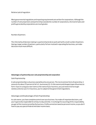 Relative Lackof regulation
Most governmental regulationsandreportingrequirementsare writtenforcorporations.Althoughthe
numberof sole proprietorsandpartnershipsexceedsthe numberof corporations,the level of salesand
profitsgeneratedbycorporationsare muchgreater.
Numberof partners
The informalityof decisionmakinginapartnershiptendstoworkwell withasmall numberof partners.
Havinga large numberof partners,particularlyif all are involvedinoperatingthe business,canmake
decisionsmuchmore difficult.
Advantages of partnershipover sole proprietorshipand corporation
Sole Proprietorship
A sole proprietorshipisabusinessownedbyonlyone person.The mostcommonformof ownership,it
accounts forabout 72 percentof all U.S. businesses[1].It’sthe easiestandcheapesttype of businessto
form:if you’re usingyourownname as the name of your business,youjustneedalicense toget
started,andonce you’re inbusiness,you’re subjecttofew governmentregulations.
AdvantagesandDisadvantagesof Sole Proprietorships
As sole owner,youhave completecontrol overyourbusiness.Youmake all importantdecisions,and
you’re generallyresponsible forall day-to-dayactivities.Inexchange forassumingall thisresponsibility,
youget all the income earnedbythe business.Profitsearnedare taxedaspersonal income,soyoudon’t
have to pay anyspecial federal andstate income taxes.
 
