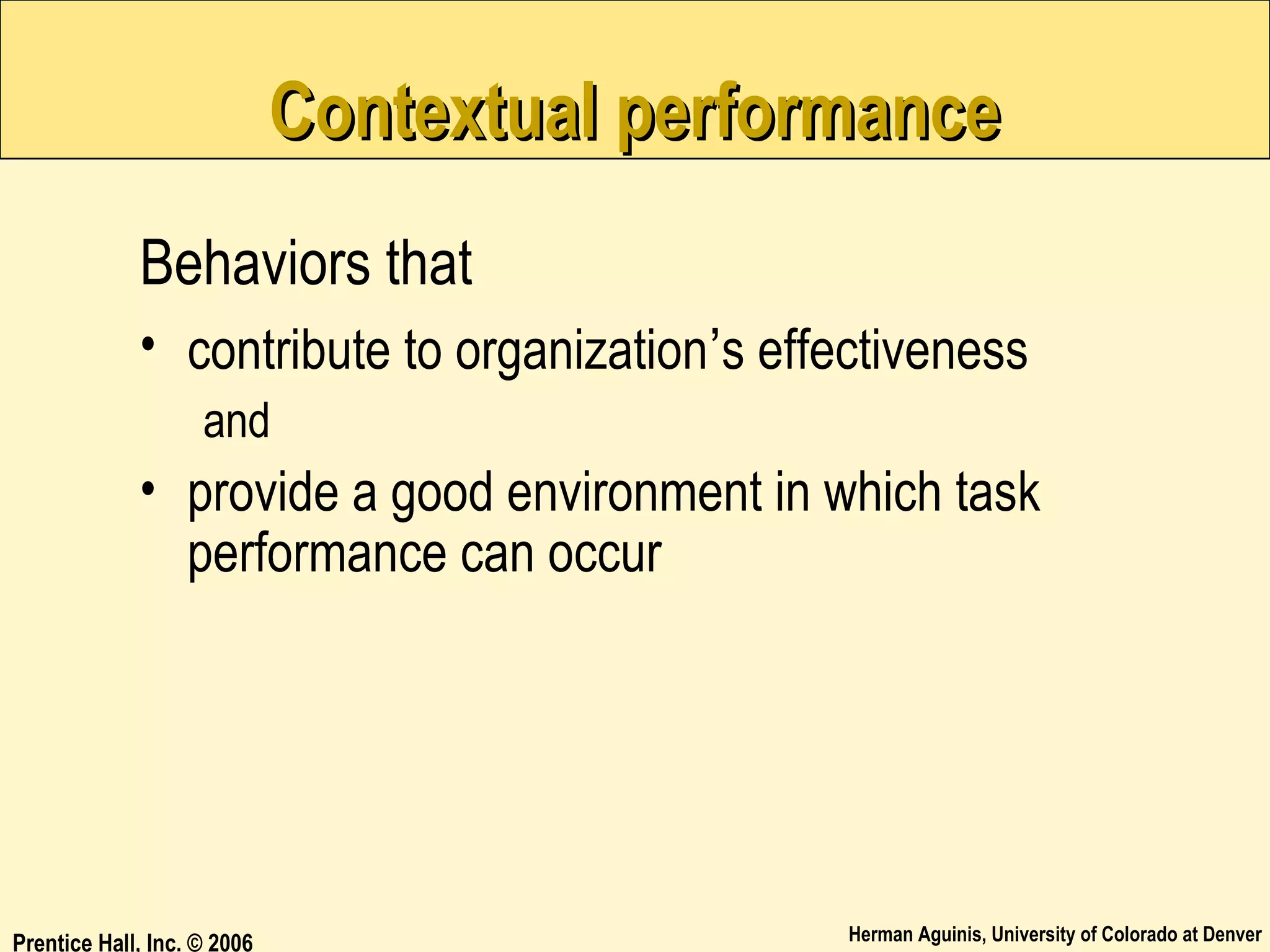 Contextual performance
Behaviors that
• contribute to organization’s effectiveness
and

• provide a good environment in which task
performance can occur

Prentice Hall, Inc. © 2006

Herman Aguinis, University of Colorado at Denver

 