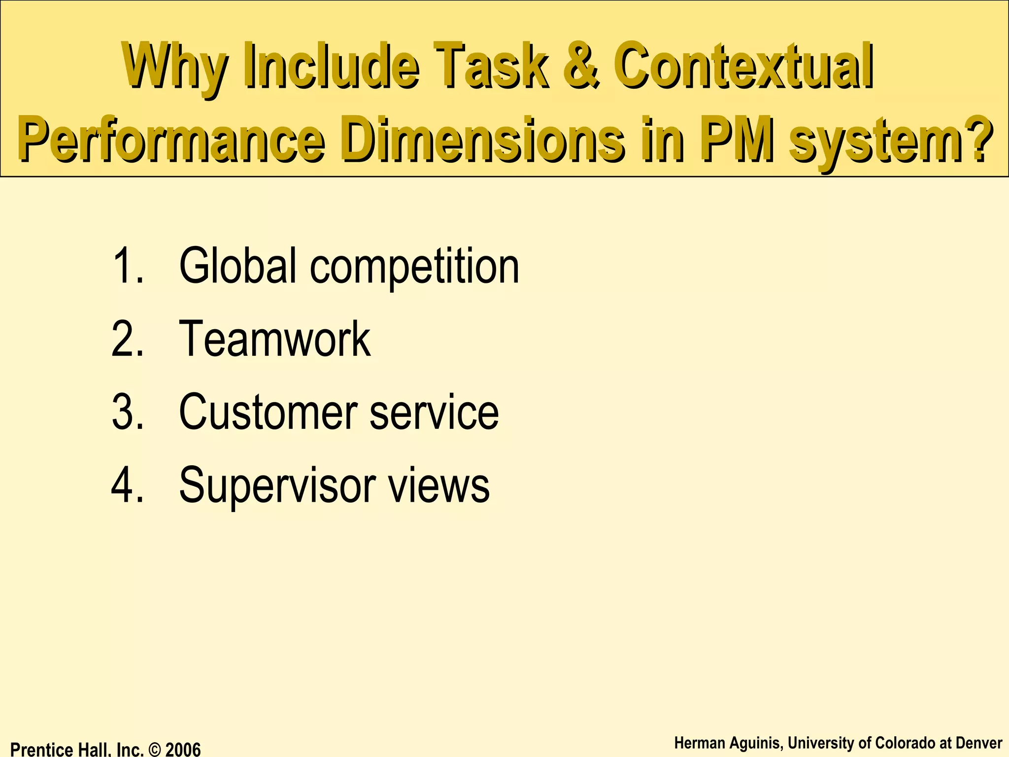 Why Include Task & Contextual
Performance Dimensions in PM system?
1.
2.
3.
4.

Global competition
Teamwork
Customer service
Supervisor views

Prentice Hall, Inc. © 2006

Herman Aguinis, University of Colorado at Denver

 