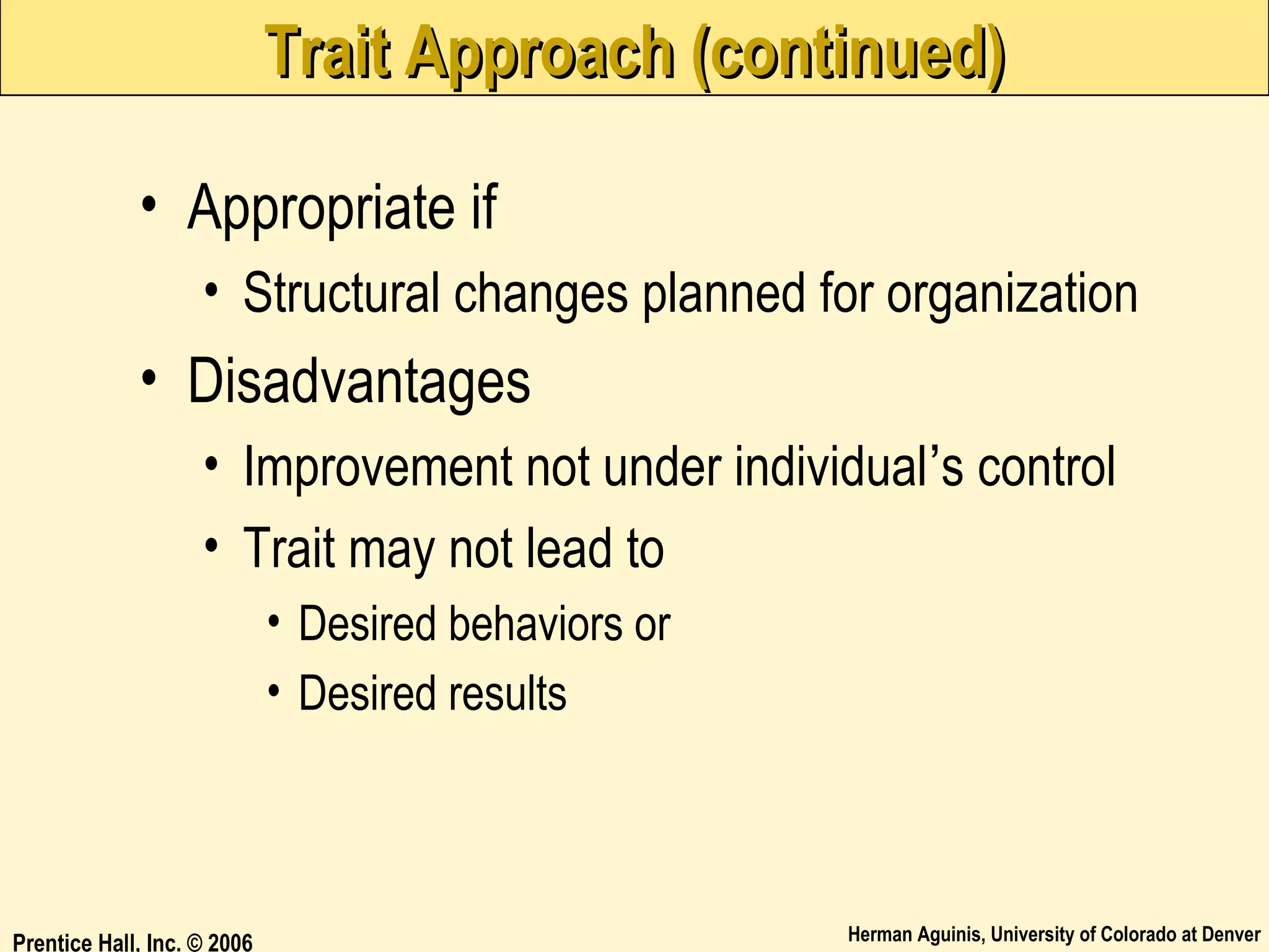 Trait Approach (continued)
• Appropriate if
• Structural changes planned for organization

• Disadvantages
• Improvement not under individual’s control
• Trait may not lead to
• Desired behaviors or
• Desired results

Prentice Hall, Inc. © 2006

Herman Aguinis, University of Colorado at Denver

 
