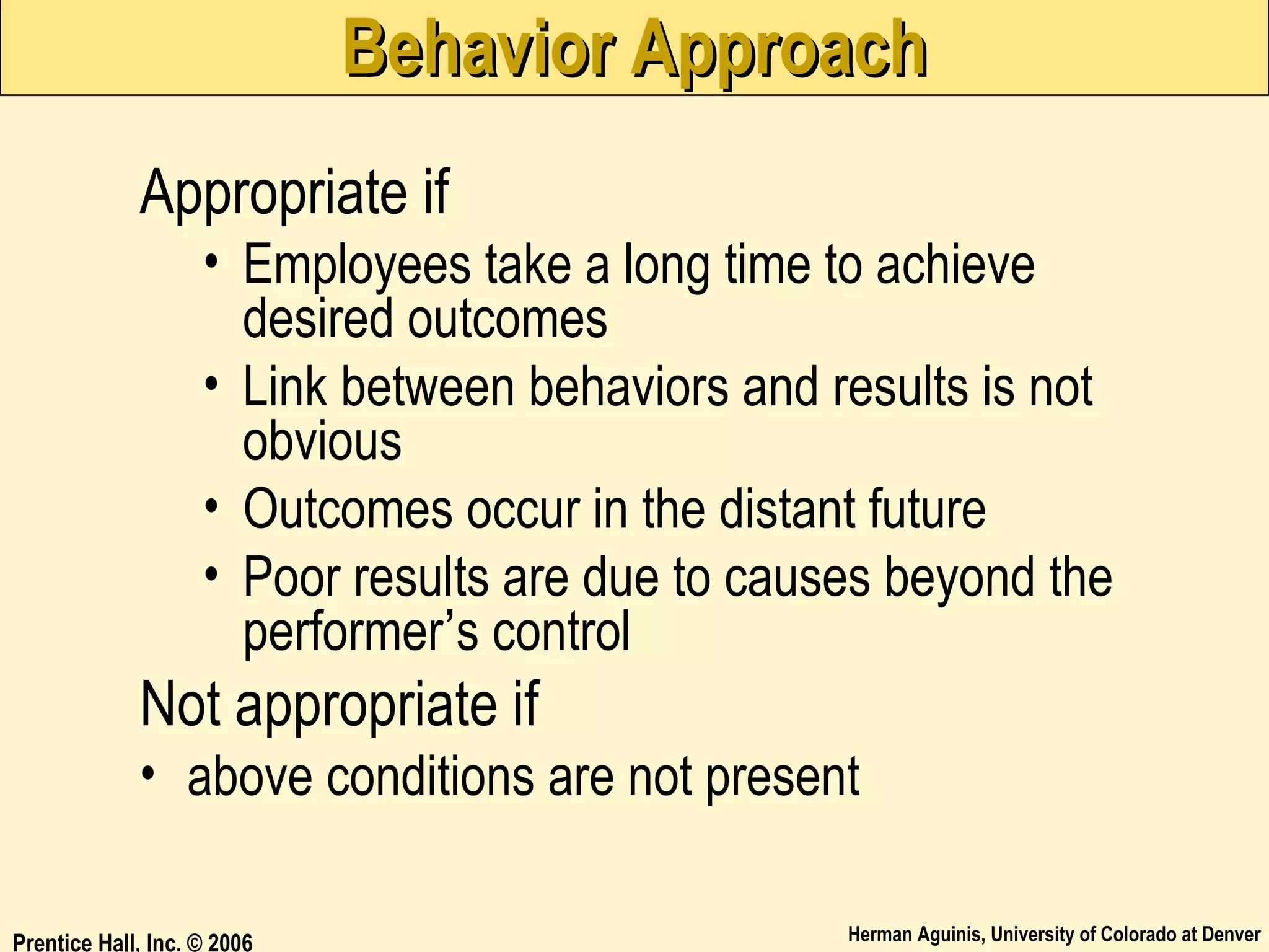 Behavior Approach
Appropriate if
• Employees take a long time to achieve
desired outcomes
• Link between behaviors and results is not
obvious
• Outcomes occur in the distant future
• Poor results are due to causes beyond the
performer’s control

Not appropriate if
• above conditions are not present
Prentice Hall, Inc. © 2006

Herman Aguinis, University of Colorado at Denver

 