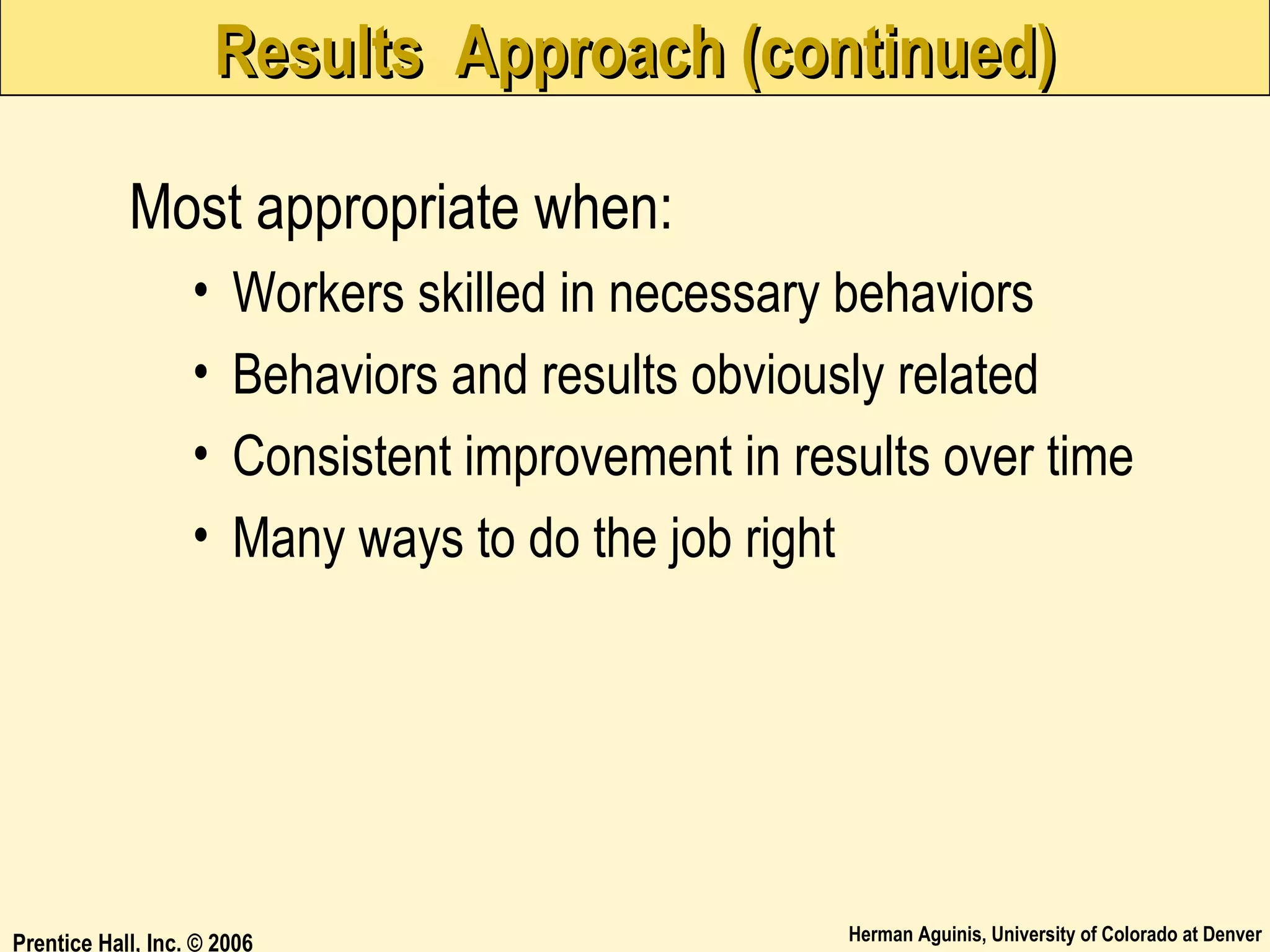 Results Approach (continued)
Most appropriate when:
•
•
•
•

Workers skilled in necessary behaviors
Behaviors and results obviously related
Consistent improvement in results over time
Many ways to do the job right

Prentice Hall, Inc. © 2006

Herman Aguinis, University of Colorado at Denver

 