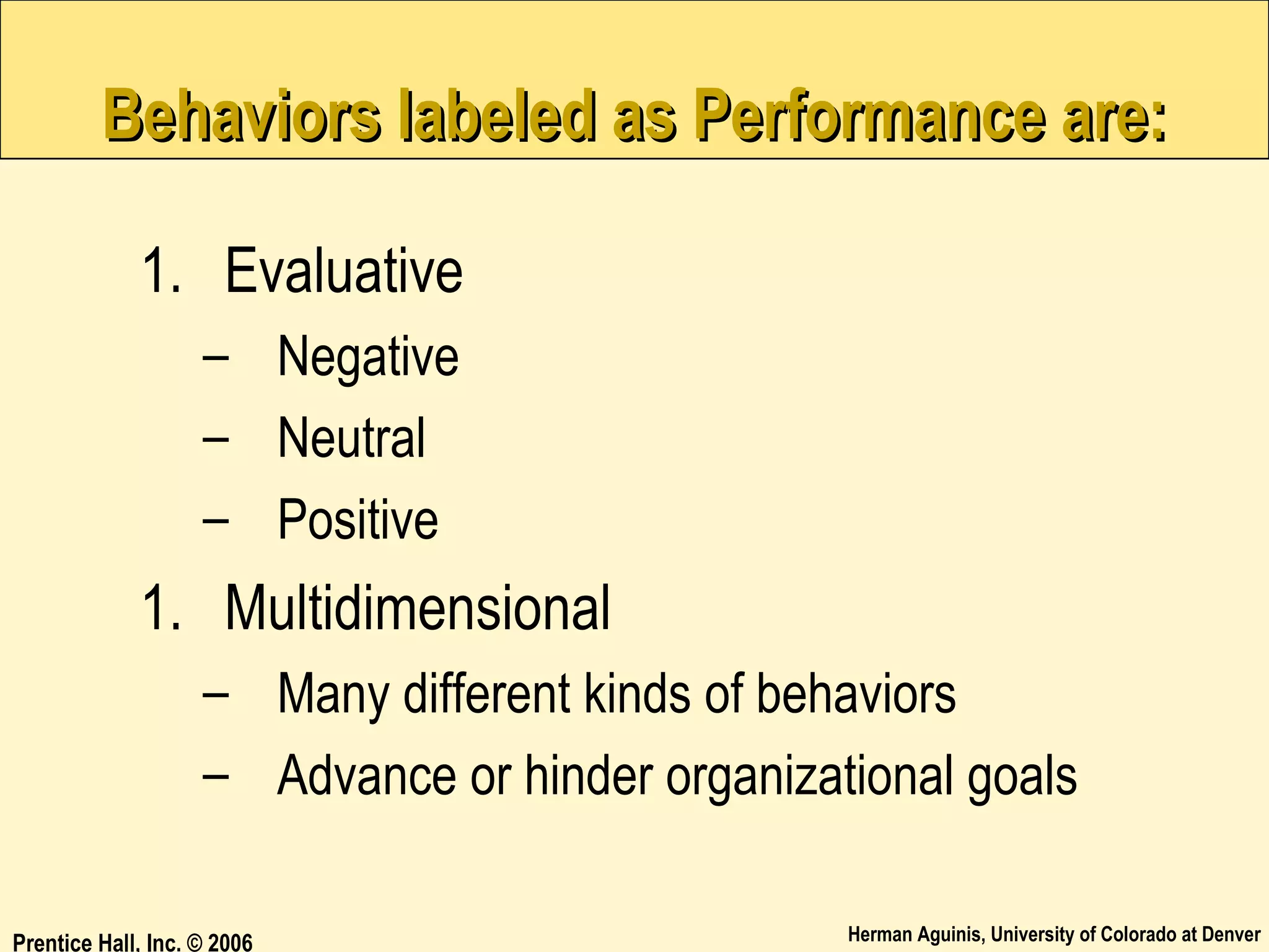 Behaviors labeled as Performance are:
1. Evaluative
– Negative
– Neutral
– Positive

1. Multidimensional
– Many different kinds of behaviors
– Advance or hinder organizational goals
Prentice Hall, Inc. © 2006

Herman Aguinis, University of Colorado at Denver

 