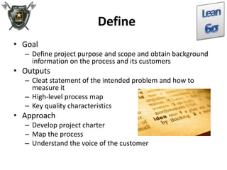 Define
• Goal
– Define project purpose and scope and obtain background
information on the process and its customers
• Outputs
– Cleat statement of the intended problem and how to
measure it
– High-level process map
– Key quality characteristics
• Approach
– Develop project charter
– Map the process
– Understand the voice of the customer
 