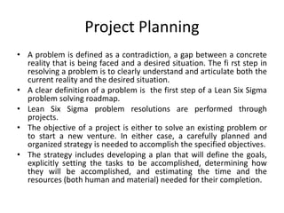 Project Planning
• A problem is defined as a contradiction, a gap between a concrete
reality that is being faced and a desired situation. The fi rst step in
resolving a problem is to clearly understand and articulate both the
current reality and the desired situation.
• A clear definition of a problem is the first step of a Lean Six Sigma
problem solving roadmap.
• Lean Six Sigma problem resolutions are performed through
projects.
• The objective of a project is either to solve an existing problem or
to start a new venture. In either case, a carefully planned and
organized strategy is needed to accomplish the specified objectives.
• The strategy includes developing a plan that will define the goals,
explicitly setting the tasks to be accomplished, determining how
they will be accomplished, and estimating the time and the
resources (both human and material) needed for their completion.
 