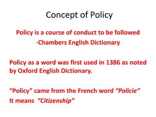 Concept of Policy
Policy is a course of conduct to be followed
-Chambers English Dictionary
Policy as a word was first used in 1386 as noted
by Oxford English Dictionary.
“Policy” came from the French word “Policie”
It means “Citizenship”
 
