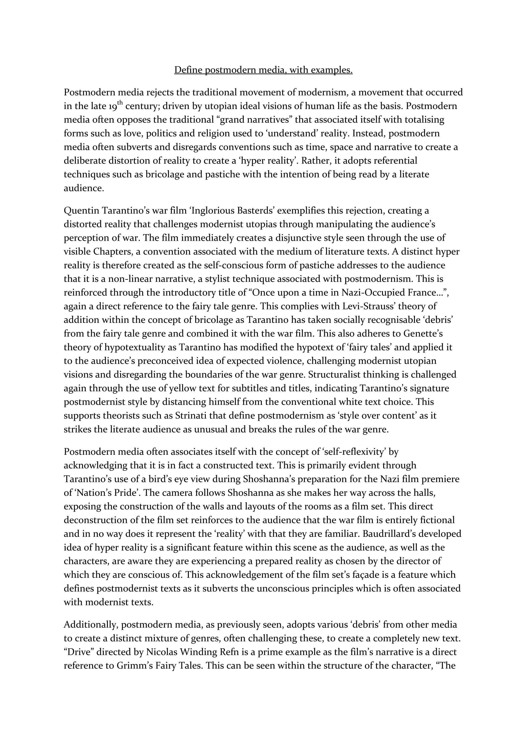 Define postmodern media, with examples.
Postmodern media rejects the traditional movement of modernism, a movement that occurred
in the late 19th
century; driven by utopian ideal visions of human life as the basis. Postmodern
media often opposes the traditional “grand narratives” that associated itself with totalising
forms such as love, politics and religion used to ‘understand’ reality. Instead, postmodern
media often subverts and disregards conventions such as time, space and narrative to create a
deliberate distortion of reality to create a ‘hyper reality’. Rather, it adopts referential
techniques such as bricolage and pastiche with the intention of being read by a literate
audience.
Quentin Tarantino’s war film ‘Inglorious Basterds’ exemplifies this rejection, creating a
distorted reality that challenges modernist utopias through manipulating the audience’s
perception of war. The film immediately creates a disjunctive style seen through the use of
visible Chapters, a convention associated with the medium of literature texts. A distinct hyper
reality is therefore created as the self-conscious form of pastiche addresses to the audience
that it is a non-linear narrative, a stylist technique associated with postmodernism. This is
reinforced through the introductory title of “Once upon a time in Nazi-Occupied France…”,
again a direct reference to the fairy tale genre. This complies with Levi-Strauss’ theory of
addition within the concept of bricolage as Tarantino has taken socially recognisable ‘debris’
from the fairy tale genre and combined it with the war film. This also adheres to Genette’s
theory of hypotextuality as Tarantino has modified the hypotext of ‘fairy tales’ and applied it
to the audience’s preconceived idea of expected violence, challenging modernist utopian
visions and disregarding the boundaries of the war genre. Structuralist thinking is challenged
again through the use of yellow text for subtitles and titles, indicating Tarantino’s signature
postmodernist style by distancing himself from the conventional white text choice. This
supports theorists such as Strinati that define postmodernism as ‘style over content’ as it
strikes the literate audience as unusual and breaks the rules of the war genre.
Postmodern media often associates itself with the concept of ‘self-reflexivity’ by
acknowledging that it is in fact a constructed text. This is primarily evident through
Tarantino’s use of a bird’s eye view during Shoshanna’s preparation for the Nazi film premiere
of ‘Nation’s Pride’. The camera follows Shoshanna as she makes her way across the halls,
exposing the construction of the walls and layouts of the rooms as a film set. This direct
deconstruction of the film set reinforces to the audience that the war film is entirely fictional
and in no way does it represent the ‘reality’ with that they are familiar. Baudrillard’s developed
idea of hyper reality is a significant feature within this scene as the audience, as well as the
characters, are aware they are experiencing a prepared reality as chosen by the director of
which they are conscious of. This acknowledgement of the film set’s façade is a feature which
defines postmodernist texts as it subverts the unconscious principles which is often associated
with modernist texts.
Additionally, postmodern media, as previously seen, adopts various ‘debris’ from other media
to create a distinct mixture of genres, often challenging these, to create a completely new text.
“Drive” directed by Nicolas Winding Refn is a prime example as the film’s narrative is a direct
reference to Grimm’s Fairy Tales. This can be seen within the structure of the character, “The
 