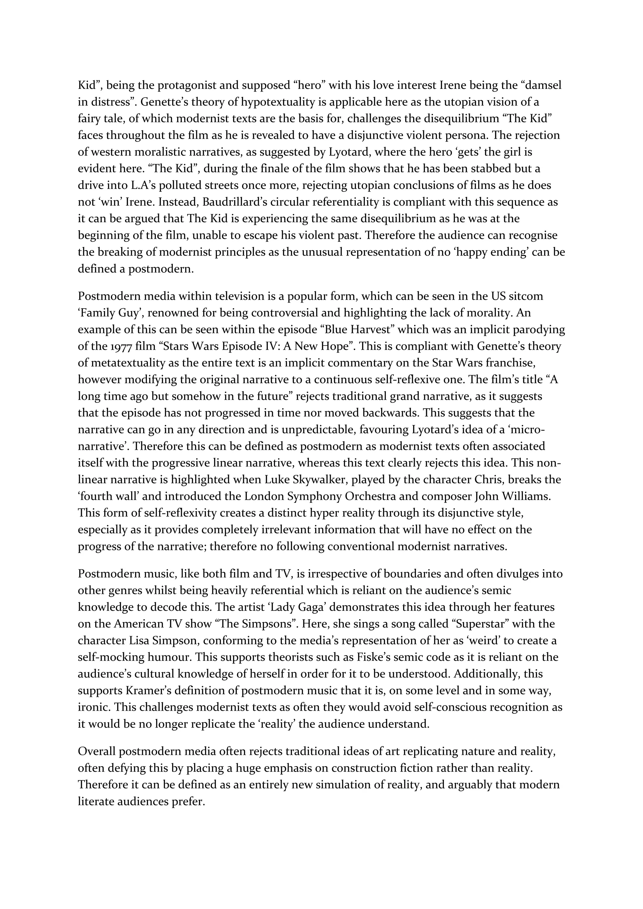 Kid”, being the protagonist and supposed “hero” with his love interest Irene being the “damsel
in distress”. Genette’s theory of hypotextuality is applicable here as the utopian vision of a
fairy tale, of which modernist texts are the basis for, challenges the disequilibrium “The Kid”
faces throughout the film as he is revealed to have a disjunctive violent persona. The rejection
of western moralistic narratives, as suggested by Lyotard, where the hero ‘gets’ the girl is
evident here. “The Kid”, during the finale of the film shows that he has been stabbed but a
drive into L.A’s polluted streets once more, rejecting utopian conclusions of films as he does
not ‘win’ Irene. Instead, Baudrillard’s circular referentiality is compliant with this sequence as
it can be argued that The Kid is experiencing the same disequilibrium as he was at the
beginning of the film, unable to escape his violent past. Therefore the audience can recognise
the breaking of modernist principles as the unusual representation of no ‘happy ending’ can be
defined a postmodern.
Postmodern media within television is a popular form, which can be seen in the US sitcom
‘Family Guy’, renowned for being controversial and highlighting the lack of morality. An
example of this can be seen within the episode “Blue Harvest” which was an implicit parodying
of the 1977 film “Stars Wars Episode IV: A New Hope”. This is compliant with Genette’s theory
of metatextuality as the entire text is an implicit commentary on the Star Wars franchise,
however modifying the original narrative to a continuous self-reflexive one. The film’s title “A
long time ago but somehow in the future” rejects traditional grand narrative, as it suggests
that the episode has not progressed in time nor moved backwards. This suggests that the
narrative can go in any direction and is unpredictable, favouring Lyotard’s idea of a ‘micro-
narrative’. Therefore this can be defined as postmodern as modernist texts often associated
itself with the progressive linear narrative, whereas this text clearly rejects this idea. This non-
linear narrative is highlighted when Luke Skywalker, played by the character Chris, breaks the
‘fourth wall’ and introduced the London Symphony Orchestra and composer John Williams.
This form of self-reflexivity creates a distinct hyper reality through its disjunctive style,
especially as it provides completely irrelevant information that will have no effect on the
progress of the narrative; therefore no following conventional modernist narratives.
Postmodern music, like both film and TV, is irrespective of boundaries and often divulges into
other genres whilst being heavily referential which is reliant on the audience’s semic
knowledge to decode this. The artist ‘Lady Gaga’ demonstrates this idea through her features
on the American TV show “The Simpsons”. Here, she sings a song called “Superstar” with the
character Lisa Simpson, conforming to the media’s representation of her as ‘weird’ to create a
self-mocking humour. This supports theorists such as Fiske’s semic code as it is reliant on the
audience’s cultural knowledge of herself in order for it to be understood. Additionally, this
supports Kramer’s definition of postmodern music that it is, on some level and in some way,
ironic. This challenges modernist texts as often they would avoid self-conscious recognition as
it would be no longer replicate the ‘reality’ the audience understand.
Overall postmodern media often rejects traditional ideas of art replicating nature and reality,
often defying this by placing a huge emphasis on construction fiction rather than reality.
Therefore it can be defined as an entirely new simulation of reality, and arguably that modern
literate audiences prefer.
 