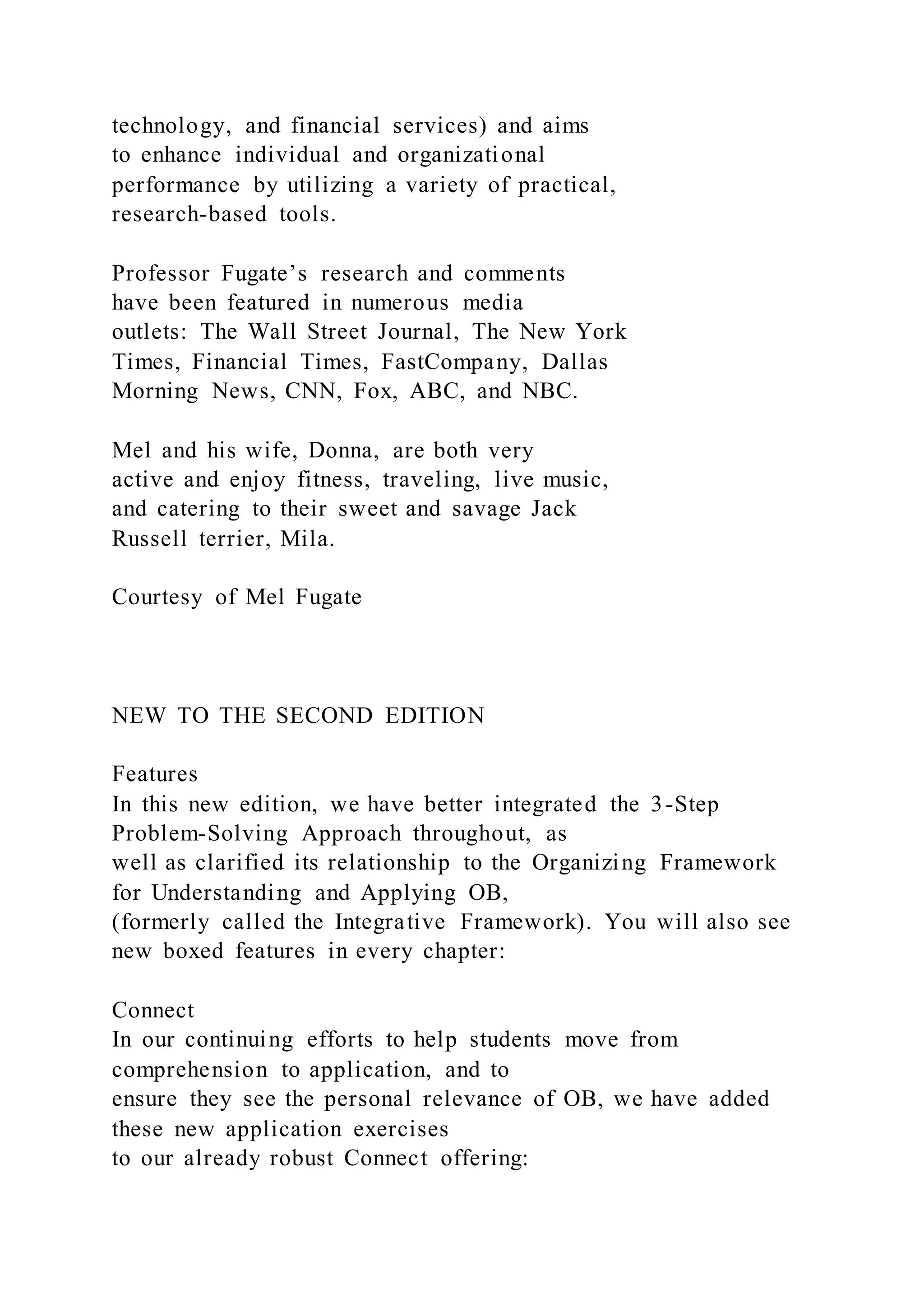 technology, and financial services) and aims
to enhance individual and organizational
performance by utilizing a variety of practical,
research-based tools.
Professor Fugate’s research and comments
have been featured in numerous media
outlets: The Wall Street Journal, The New York
Times, Financial Times, FastCompany, Dallas
Morning News, CNN, Fox, ABC, and NBC.
Mel and his wife, Donna, are both very
active and enjoy fitness, traveling, live music,
and catering to their sweet and savage Jack
Russell terrier, Mila.
Courtesy of Mel Fugate
NEW TO THE SECOND EDITION
Features
In this new edition, we have better integrated the 3-Step
Problem-Solving Approach throughout, as
well as clarified its relationship to the Organizing Framework
for Understanding and Applying OB,
(formerly called the Integrative Framework). You will also see
new boxed features in every chapter:
Connect
In our continuing efforts to help students move from
comprehension to application, and to
ensure they see the personal relevance of OB, we have added
these new application exercises
to our already robust Connect offering:
 