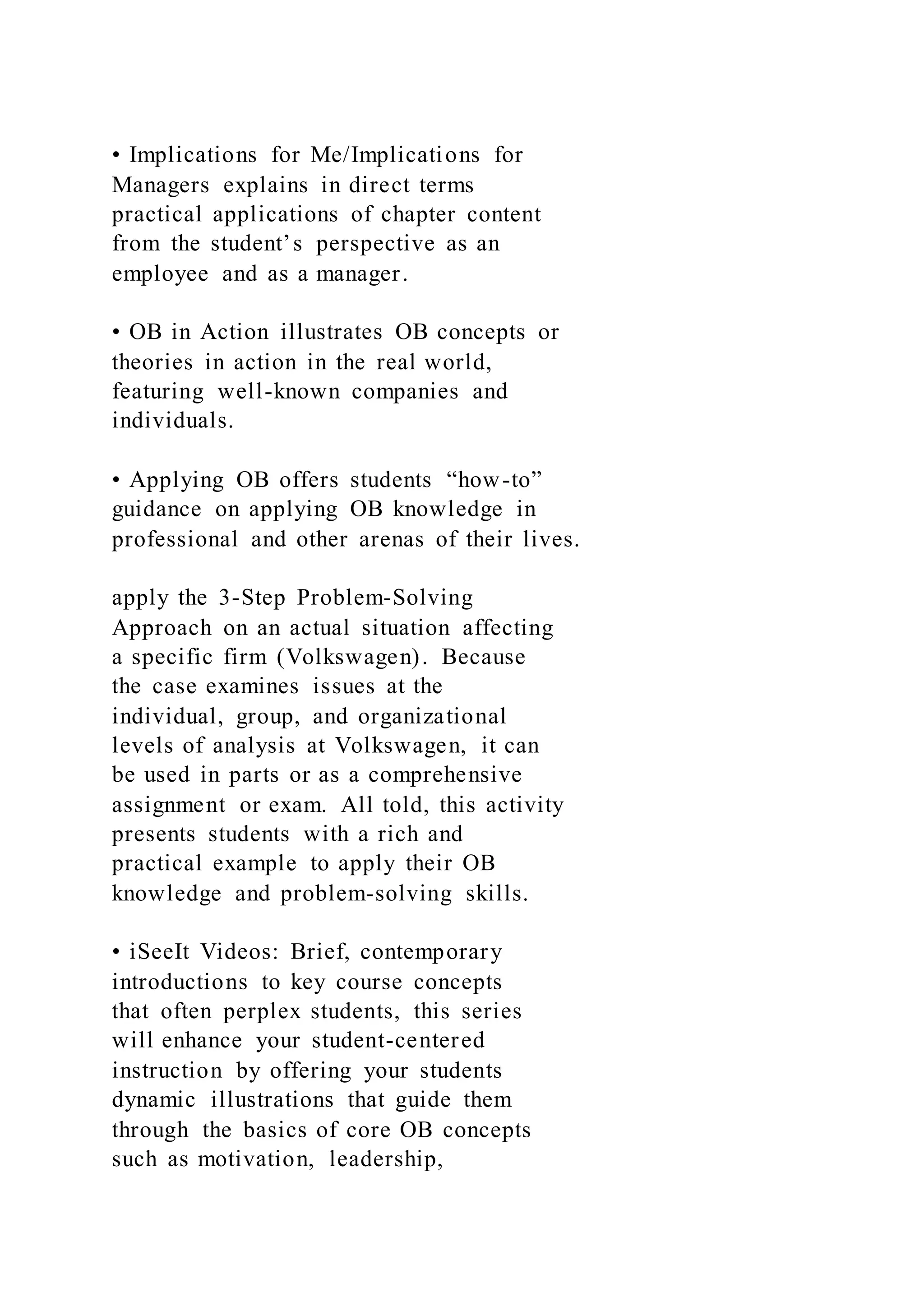• Implications for Me/Implications for
Managers explains in direct terms
practical applications of chapter content
from the student’s perspective as an
employee and as a manager.
• OB in Action illustrates OB concepts or
theories in action in the real world,
featuring well-known companies and
individuals.
• Applying OB offers students “how-to”
guidance on applying OB knowledge in
professional and other arenas of their lives.
apply the 3-Step Problem-Solving
Approach on an actual situation affecting
a specific firm (Volkswagen). Because
the case examines issues at the
individual, group, and organizational
levels of analysis at Volkswagen, it can
be used in parts or as a comprehensive
assignment or exam. All told, this activity
presents students with a rich and
practical example to apply their OB
knowledge and problem-solving skills.
• iSeeIt Videos: Brief, contemporary
introductions to key course concepts
that often perplex students, this series
will enhance your student-centered
instruction by offering your students
dynamic illustrations that guide them
through the basics of core OB concepts
such as motivation, leadership,
 