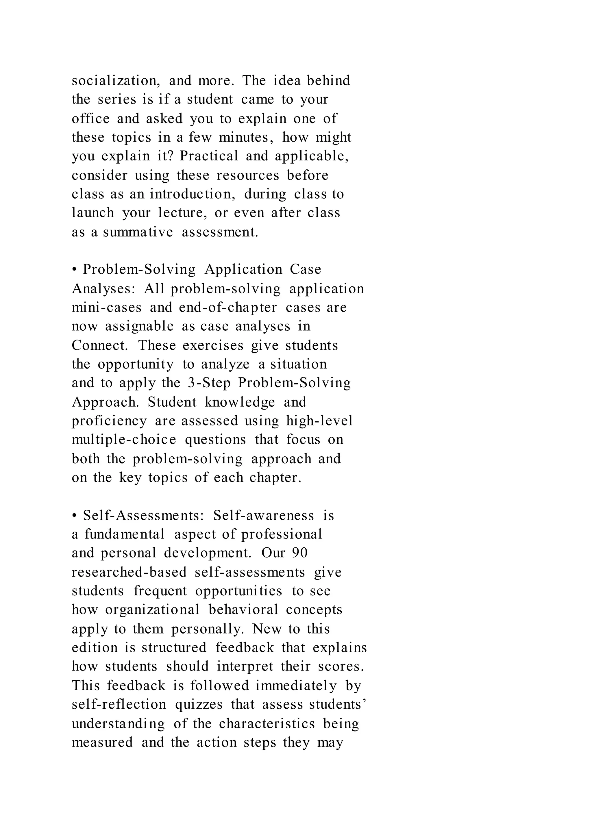 socialization, and more. The idea behind
the series is if a student came to your
office and asked you to explain one of
these topics in a few minutes, how might
you explain it? Practical and applicable,
consider using these resources before
class as an introduction, during class to
launch your lecture, or even after class
as a summative assessment.
• Problem-Solving Application Case
Analyses: All problem-solving application
mini-cases and end-of-chapter cases are
now assignable as case analyses in
Connect. These exercises give students
the opportunity to analyze a situation
and to apply the 3-Step Problem-Solving
Approach. Student knowledge and
proficiency are assessed using high-level
multiple-choice questions that focus on
both the problem-solving approach and
on the key topics of each chapter.
• Self-Assessments: Self-awareness is
a fundamental aspect of professional
and personal development. Our 90
researched-based self-assessments give
students frequent opportunities to see
how organizational behavioral concepts
apply to them personally. New to this
edition is structured feedback that explains
how students should interpret their scores.
This feedback is followed immediately by
self-reflection quizzes that assess students’
understanding of the characteristics being
measured and the action steps they may
 