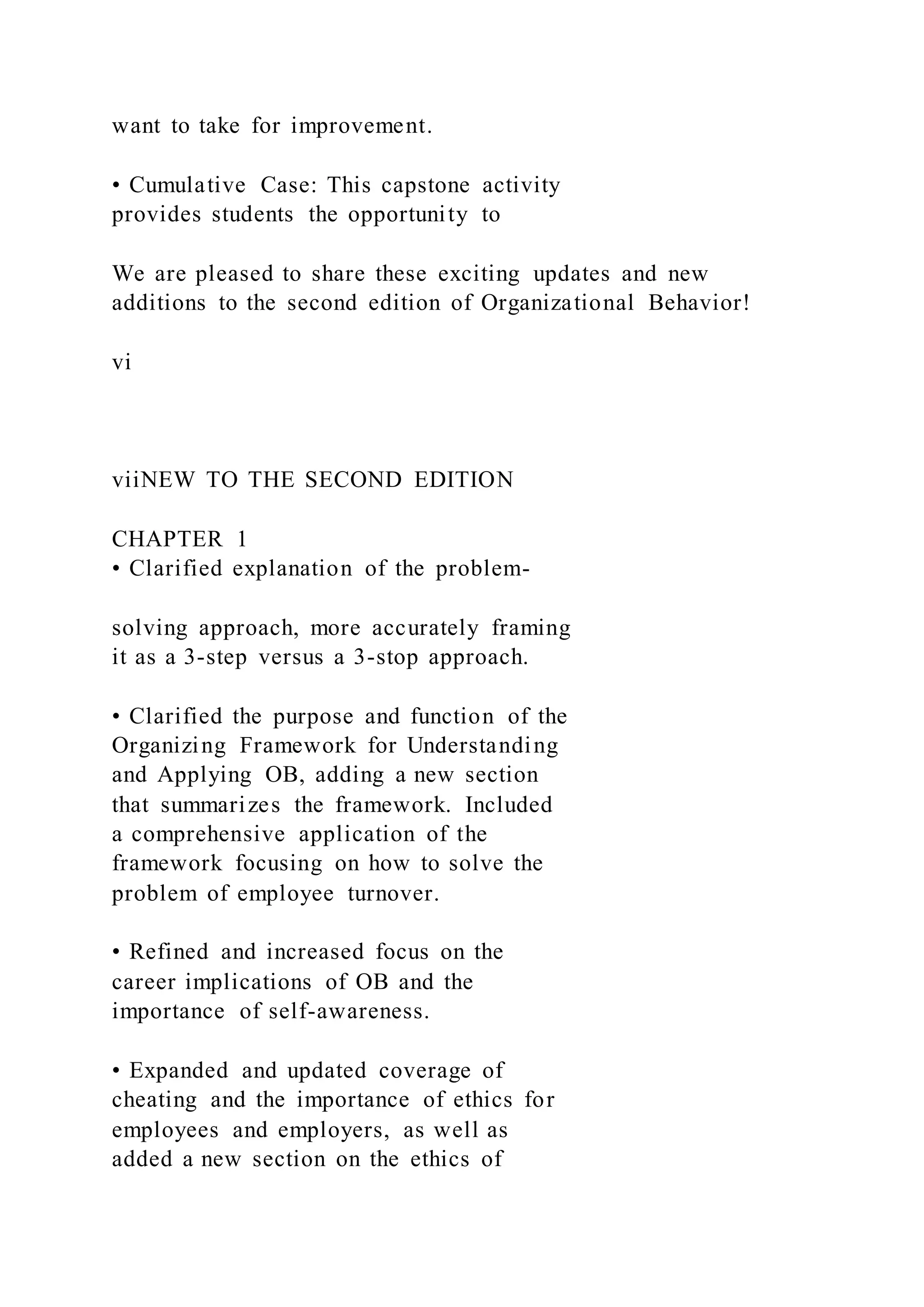 want to take for improvement.
• Cumulative Case: This capstone activity
provides students the opportunity to
We are pleased to share these exciting updates and new
additions to the second edition of Organizational Behavior!
vi
viiNEW TO THE SECOND EDITION
CHAPTER 1
• Clarified explanation of the problem-
solving approach, more accurately framing
it as a 3-step versus a 3-stop approach.
• Clarified the purpose and function of the
Organizing Framework for Understanding
and Applying OB, adding a new section
that summarizes the framework. Included
a comprehensive application of the
framework focusing on how to solve the
problem of employee turnover.
• Refined and increased focus on the
career implications of OB and the
importance of self-awareness.
• Expanded and updated coverage of
cheating and the importance of ethics for
employees and employers, as well as
added a new section on the ethics of
 