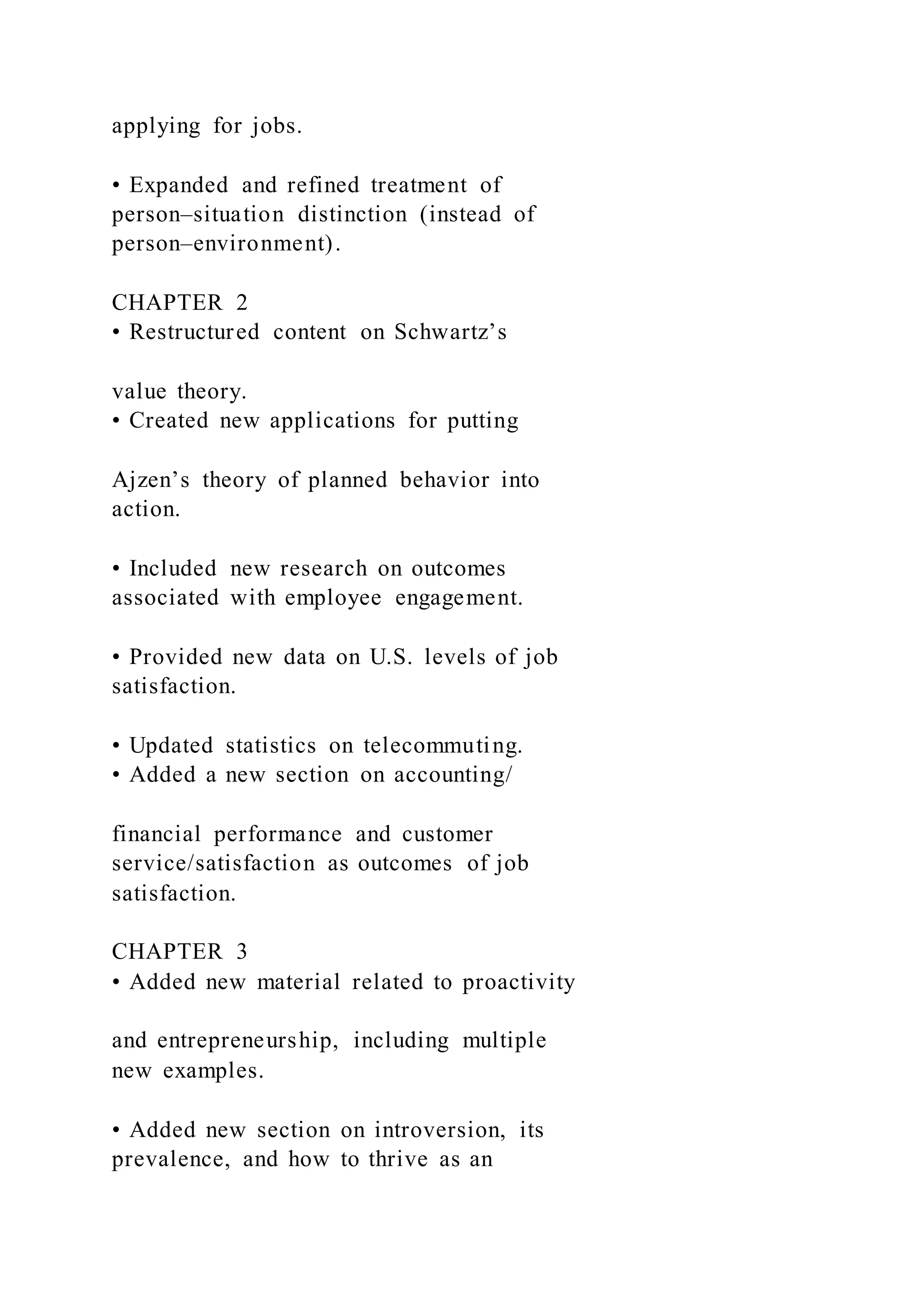 applying for jobs.
• Expanded and refined treatment of
person–situation distinction (instead of
person–environment).
CHAPTER 2
• Restructured content on Schwartz’s
value theory.
• Created new applications for putting
Ajzen’s theory of planned behavior into
action.
• Included new research on outcomes
associated with employee engagement.
• Provided new data on U.S. levels of job
satisfaction.
• Updated statistics on telecommuting.
• Added a new section on accounting/
financial performance and customer
service/satisfaction as outcomes of job
satisfaction.
CHAPTER 3
• Added new material related to proactivity
and entrepreneurship, including multiple
new examples.
• Added new section on introversion, its
prevalence, and how to thrive as an
 