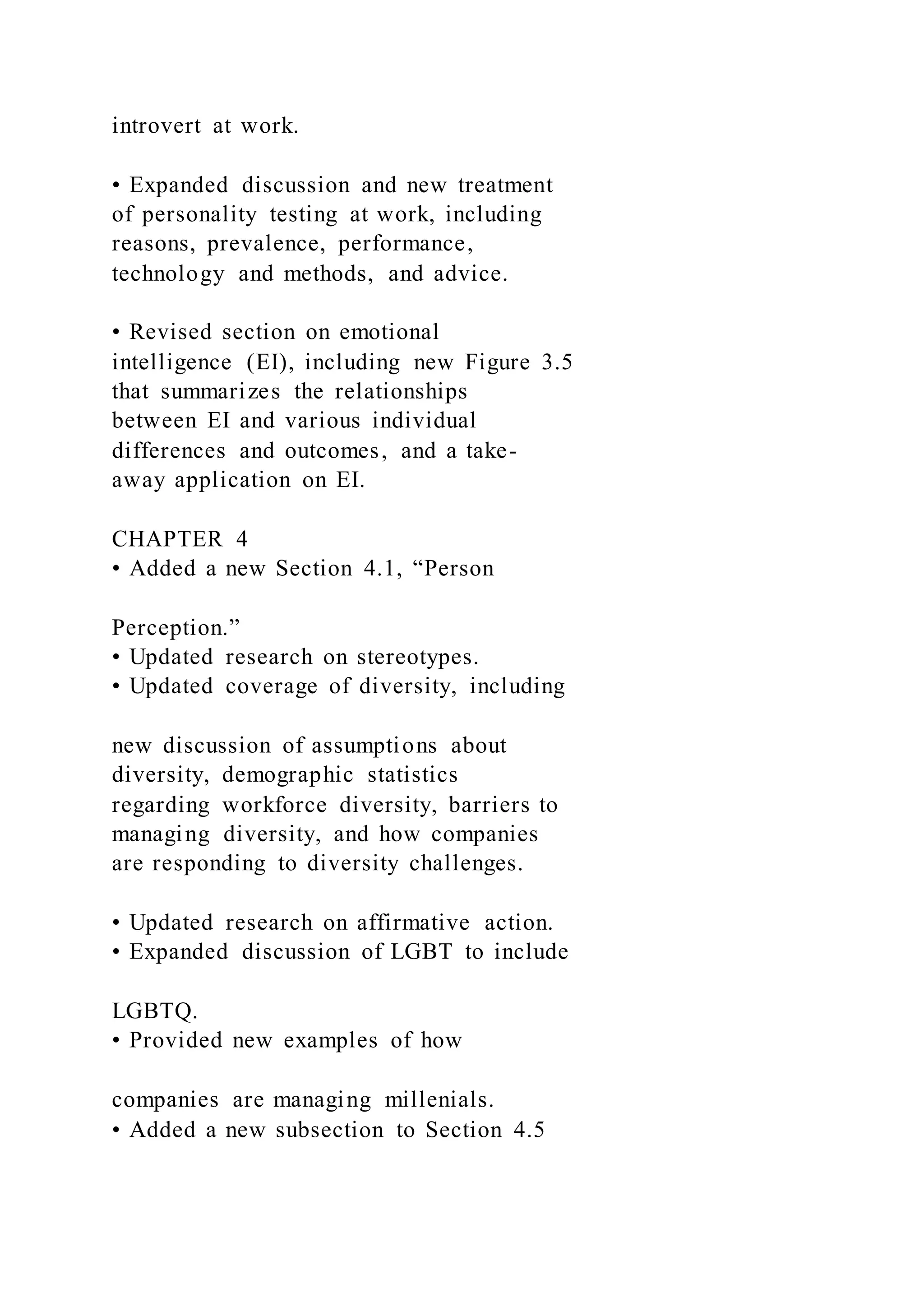 introvert at work.
• Expanded discussion and new treatment
of personality testing at work, including
reasons, prevalence, performance,
technology and methods, and advice.
• Revised section on emotional
intelligence (EI), including new Figure 3.5
that summarizes the relationships
between EI and various individual
differences and outcomes, and a take-
away application on EI.
CHAPTER 4
• Added a new Section 4.1, “Person
Perception.”
• Updated research on stereotypes.
• Updated coverage of diversity, including
new discussion of assumptions about
diversity, demographic statistics
regarding workforce diversity, barriers to
managing diversity, and how companies
are responding to diversity challenges.
• Updated research on affirmative action.
• Expanded discussion of LGBT to include
LGBTQ.
• Provided new examples of how
companies are managing millenials.
• Added a new subsection to Section 4.5
 