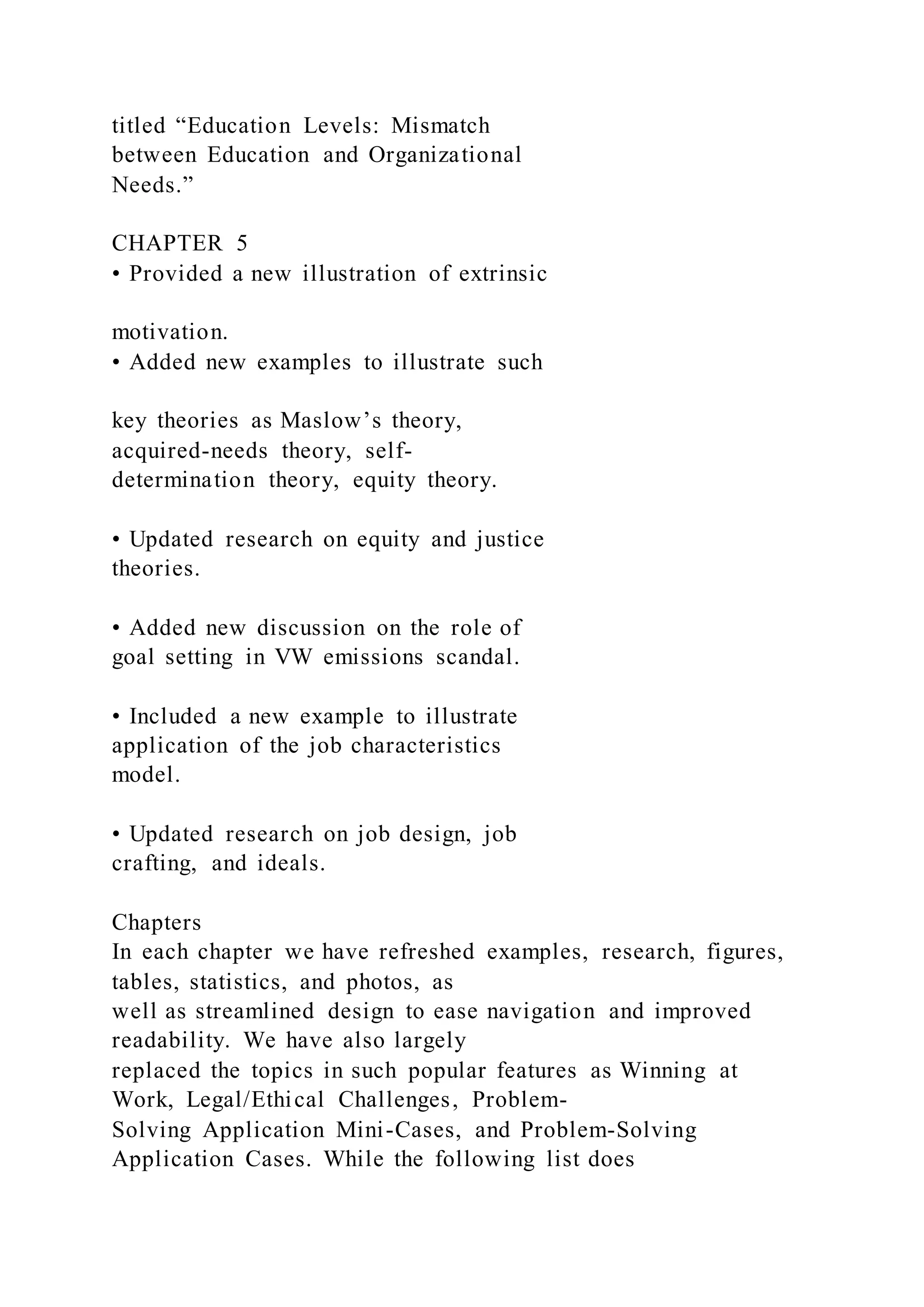 titled “Education Levels: Mismatch
between Education and Organizational
Needs.”
CHAPTER 5
• Provided a new illustration of extrinsic
motivation.
• Added new examples to illustrate such
key theories as Maslow’s theory,
acquired-needs theory, self-
determination theory, equity theory.
• Updated research on equity and justice
theories.
• Added new discussion on the role of
goal setting in VW emissions scandal.
• Included a new example to illustrate
application of the job characteristics
model.
• Updated research on job design, job
crafting, and ideals.
Chapters
In each chapter we have refreshed examples, research, figures,
tables, statistics, and photos, as
well as streamlined design to ease navigation and improved
readability. We have also largely
replaced the topics in such popular features as Winning at
Work, Legal/Ethical Challenges, Problem-
Solving Application Mini-Cases, and Problem-Solving
Application Cases. While the following list does
 