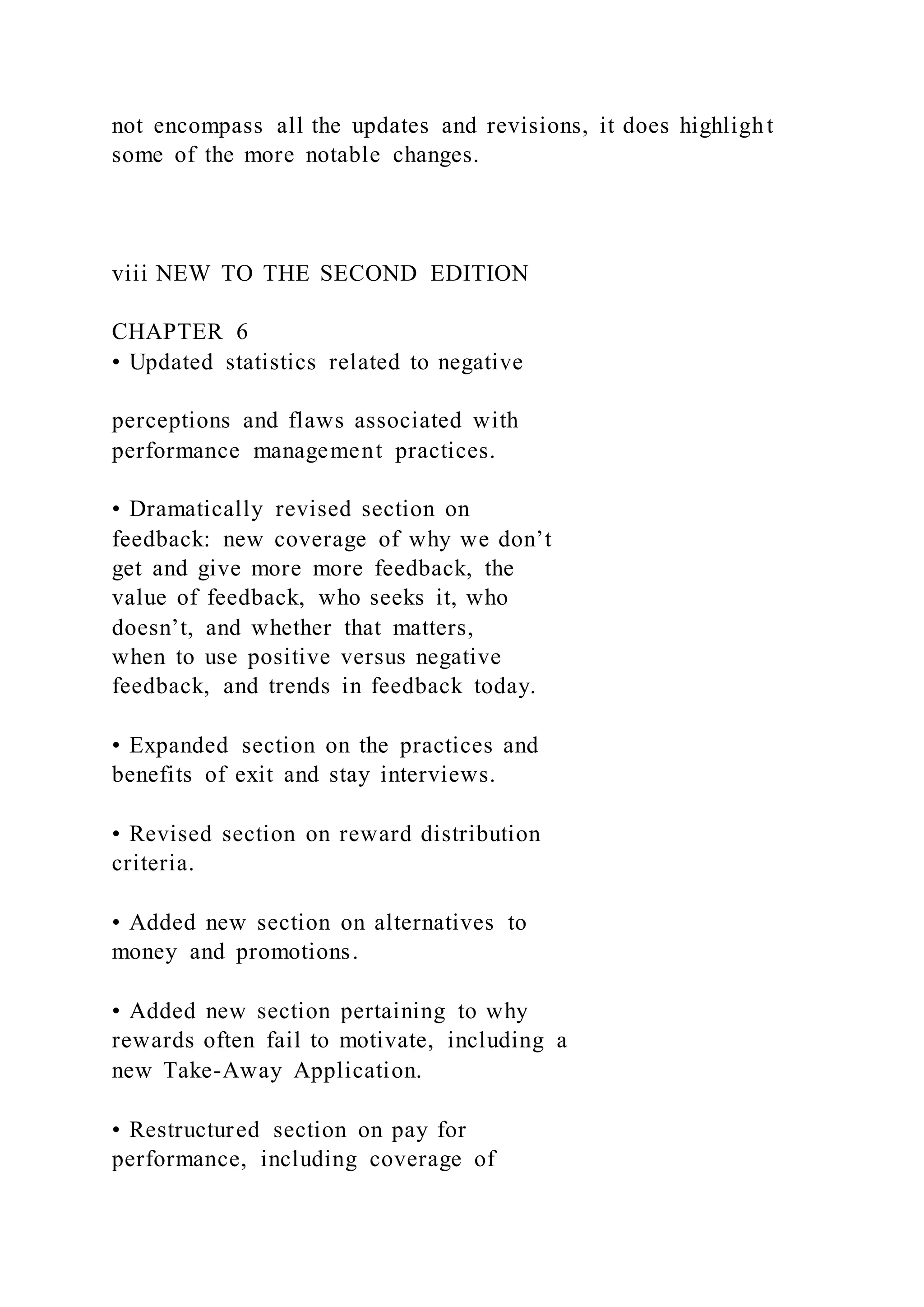 not encompass all the updates and revisions, it does highlight
some of the more notable changes.
viii NEW TO THE SECOND EDITION
CHAPTER 6
• Updated statistics related to negative
perceptions and flaws associated with
performance management practices.
• Dramatically revised section on
feedback: new coverage of why we don’t
get and give more more feedback, the
value of feedback, who seeks it, who
doesn’t, and whether that matters,
when to use positive versus negative
feedback, and trends in feedback today.
• Expanded section on the practices and
benefits of exit and stay interviews.
• Revised section on reward distribution
criteria.
• Added new section on alternatives to
money and promotions.
• Added new section pertaining to why
rewards often fail to motivate, including a
new Take-Away Application.
• Restructured section on pay for
performance, including coverage of
 