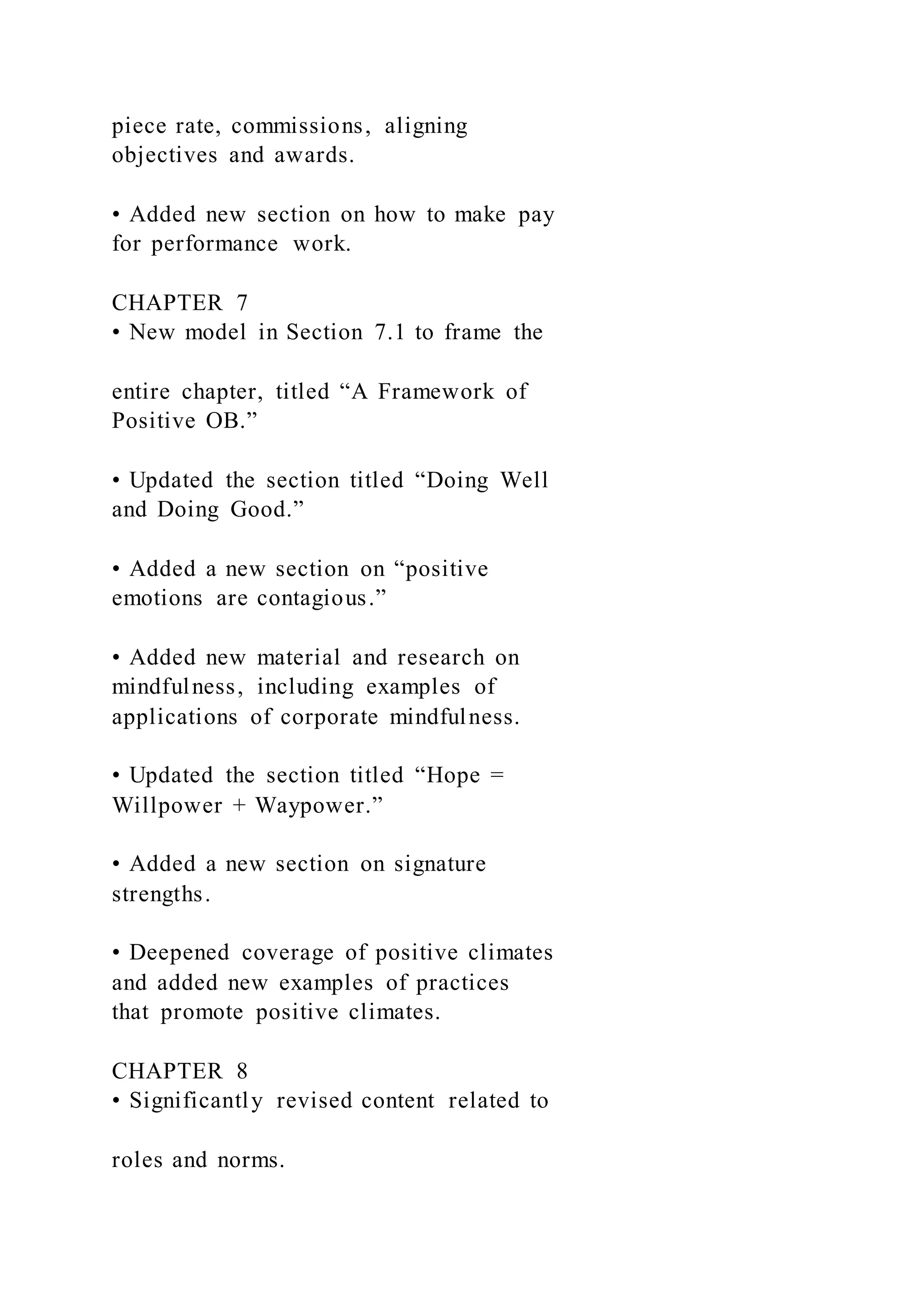 piece rate, commissions, aligning
objectives and awards.
• Added new section on how to make pay
for performance work.
CHAPTER 7
• New model in Section 7.1 to frame the
entire chapter, titled “A Framework of
Positive OB.”
• Updated the section titled “Doing Well
and Doing Good.”
• Added a new section on “positive
emotions are contagious.”
• Added new material and research on
mindfulness, including examples of
applications of corporate mindfulness.
• Updated the section titled “Hope =
Willpower + Waypower.”
• Added a new section on signature
strengths.
• Deepened coverage of positive climates
and added new examples of practices
that promote positive climates.
CHAPTER 8
• Significantly revised content related to
roles and norms.
 