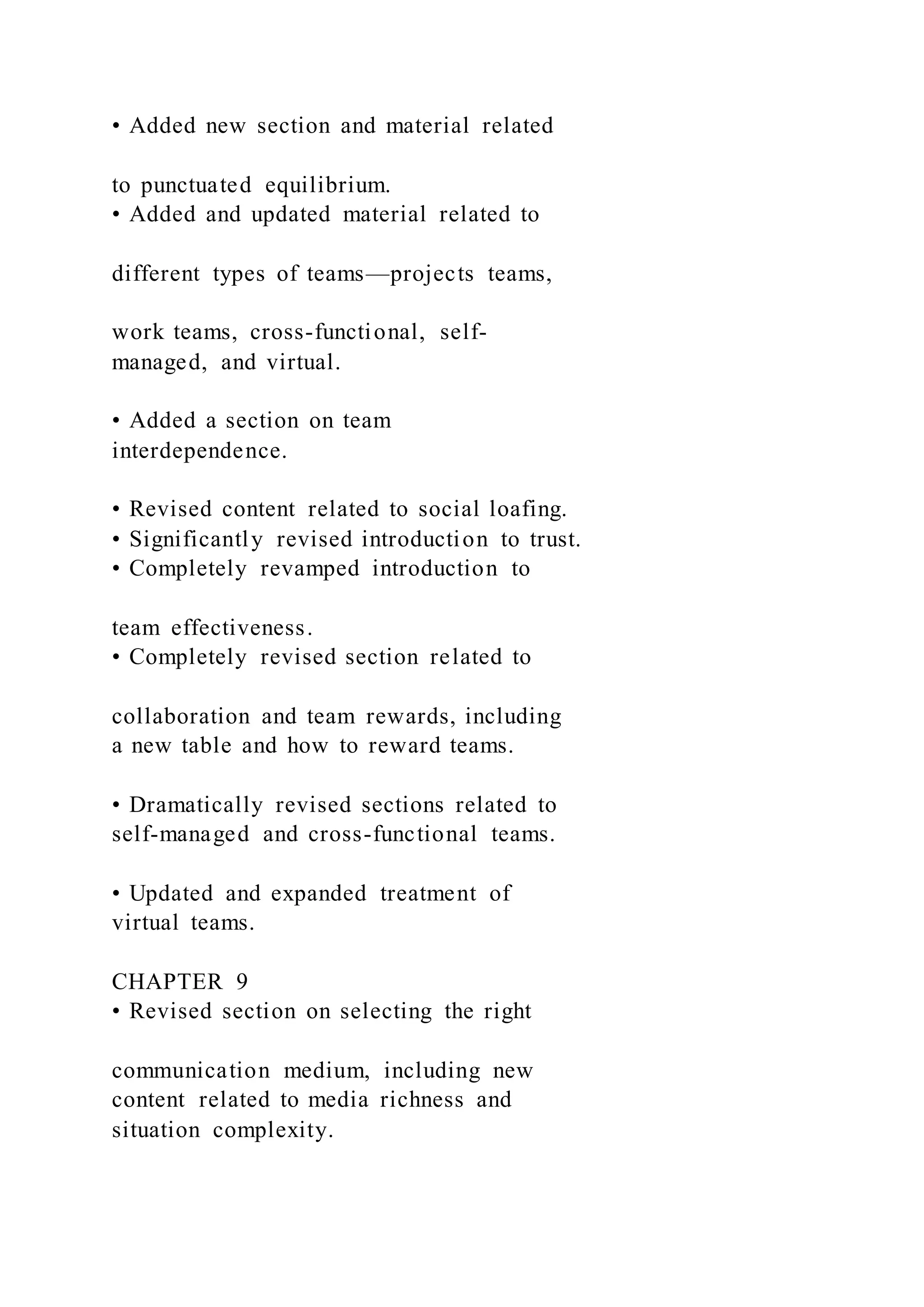 • Added new section and material related
to punctuated equilibrium.
• Added and updated material related to
different types of teams—projects teams,
work teams, cross-functional, self-
managed, and virtual.
• Added a section on team
interdependence.
• Revised content related to social loafing.
• Significantly revised introduction to trust.
• Completely revamped introduction to
team effectiveness.
• Completely revised section related to
collaboration and team rewards, including
a new table and how to reward teams.
• Dramatically revised sections related to
self-managed and cross-functional teams.
• Updated and expanded treatment of
virtual teams.
CHAPTER 9
• Revised section on selecting the right
communication medium, including new
content related to media richness and
situation complexity.
 
