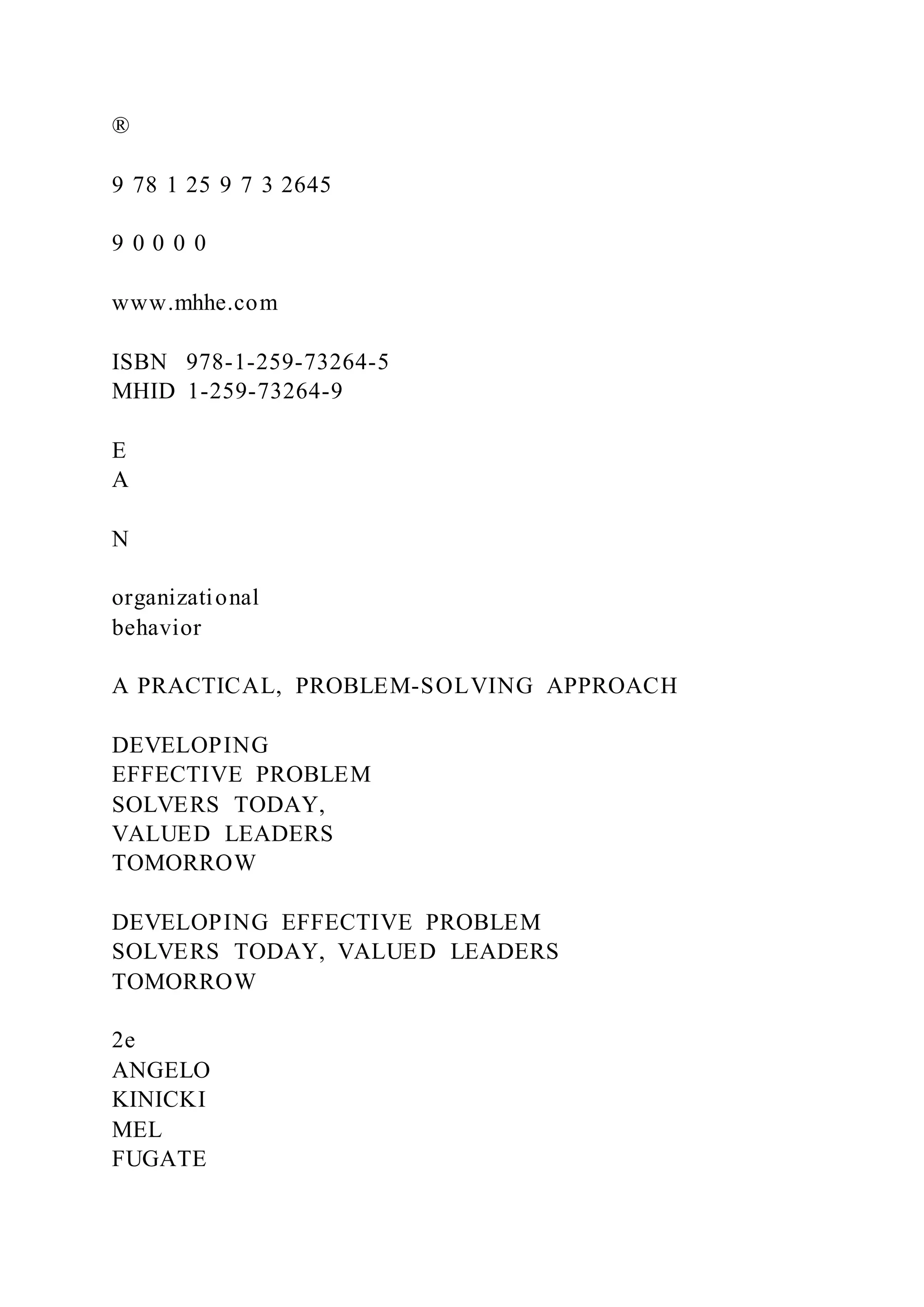 ®
9 78 1 25 9 7 3 2645
9 0 0 0 0
www.mhhe.com
ISBN 978-1-259-73264-5
MHID 1-259-73264-9
E
A
N
organizational
behavior
A PRACTICAL, PROBLEM-SOLVING APPROACH
DEVELOPING
EFFECTIVE PROBLEM
SOLVERS TODAY,
VALUED LEADERS
TOMORROW
DEVELOPING EFFECTIVE PROBLEM
SOLVERS TODAY, VALUED LEADERS
TOMORROW
2e
ANGELO
KINICKI
MEL
FUGATE
 