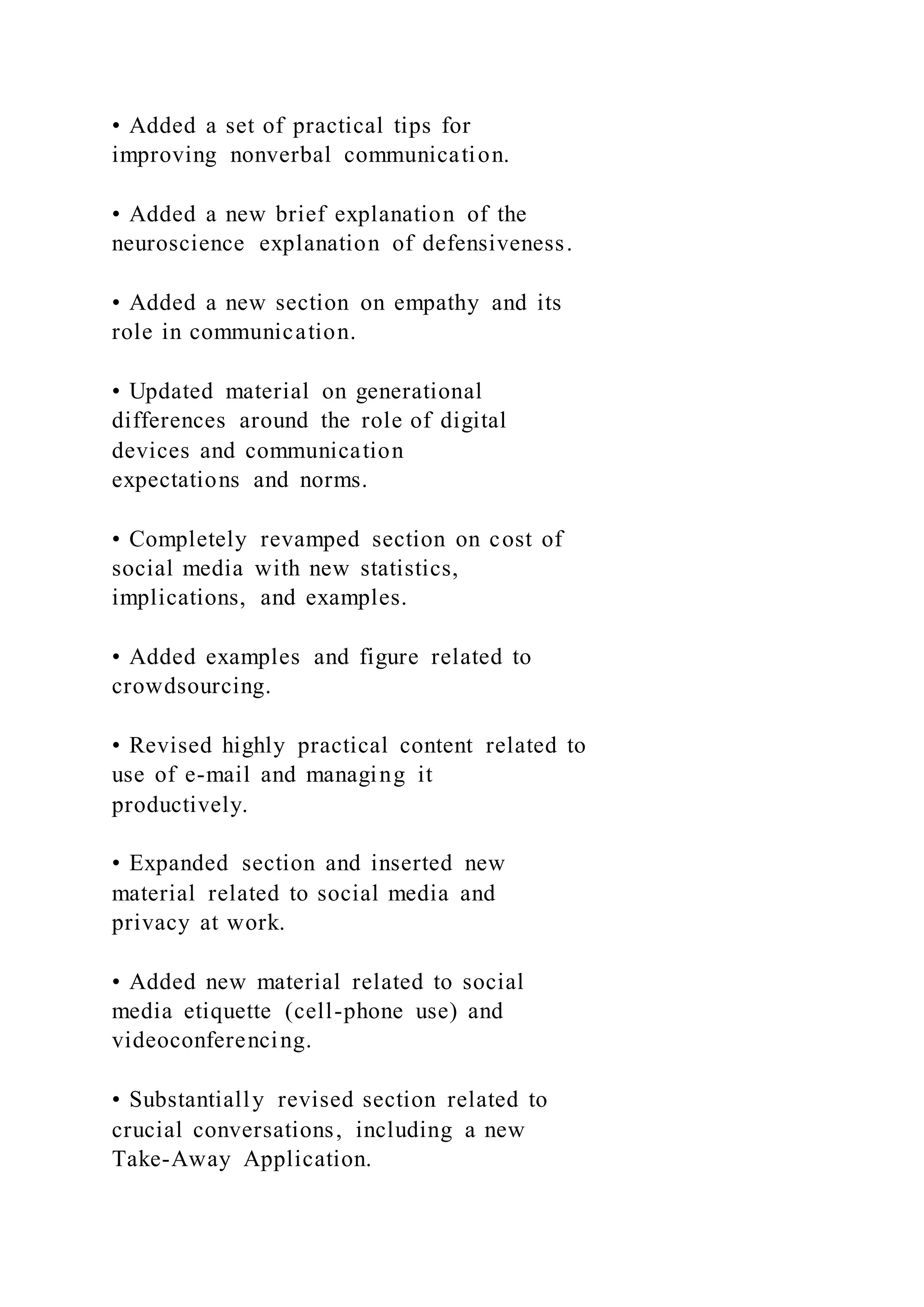 • Added a set of practical tips for
improving nonverbal communication.
• Added a new brief explanation of the
neuroscience explanation of defensiveness.
• Added a new section on empathy and its
role in communication.
• Updated material on generational
differences around the role of digital
devices and communication
expectations and norms.
• Completely revamped section on cost of
social media with new statistics,
implications, and examples.
• Added examples and figure related to
crowdsourcing.
• Revised highly practical content related to
use of e-mail and managing it
productively.
• Expanded section and inserted new
material related to social media and
privacy at work.
• Added new material related to social
media etiquette (cell-phone use) and
videoconferencing.
• Substantially revised section related to
crucial conversations, including a new
Take-Away Application.
 