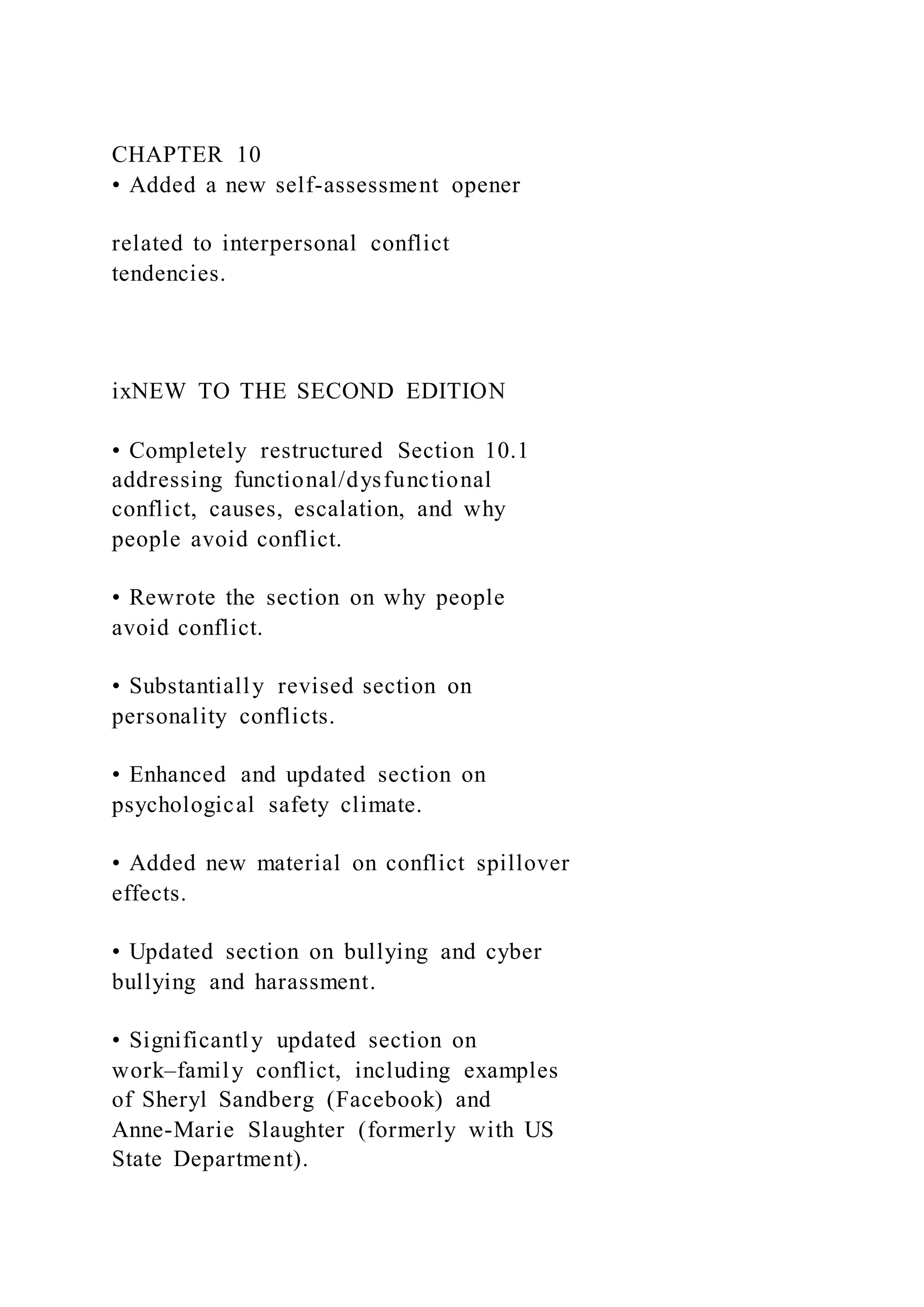 CHAPTER 10
• Added a new self-assessment opener
related to interpersonal conflict
tendencies.
ixNEW TO THE SECOND EDITION
• Completely restructured Section 10.1
addressing functional/dysfunctional
conflict, causes, escalation, and why
people avoid conflict.
• Rewrote the section on why people
avoid conflict.
• Substantially revised section on
personality conflicts.
• Enhanced and updated section on
psychological safety climate.
• Added new material on conflict spillover
effects.
• Updated section on bullying and cyber
bullying and harassment.
• Significantly updated section on
work–family conflict, including examples
of Sheryl Sandberg (Facebook) and
Anne-Marie Slaughter (formerly with US
State Department).
 