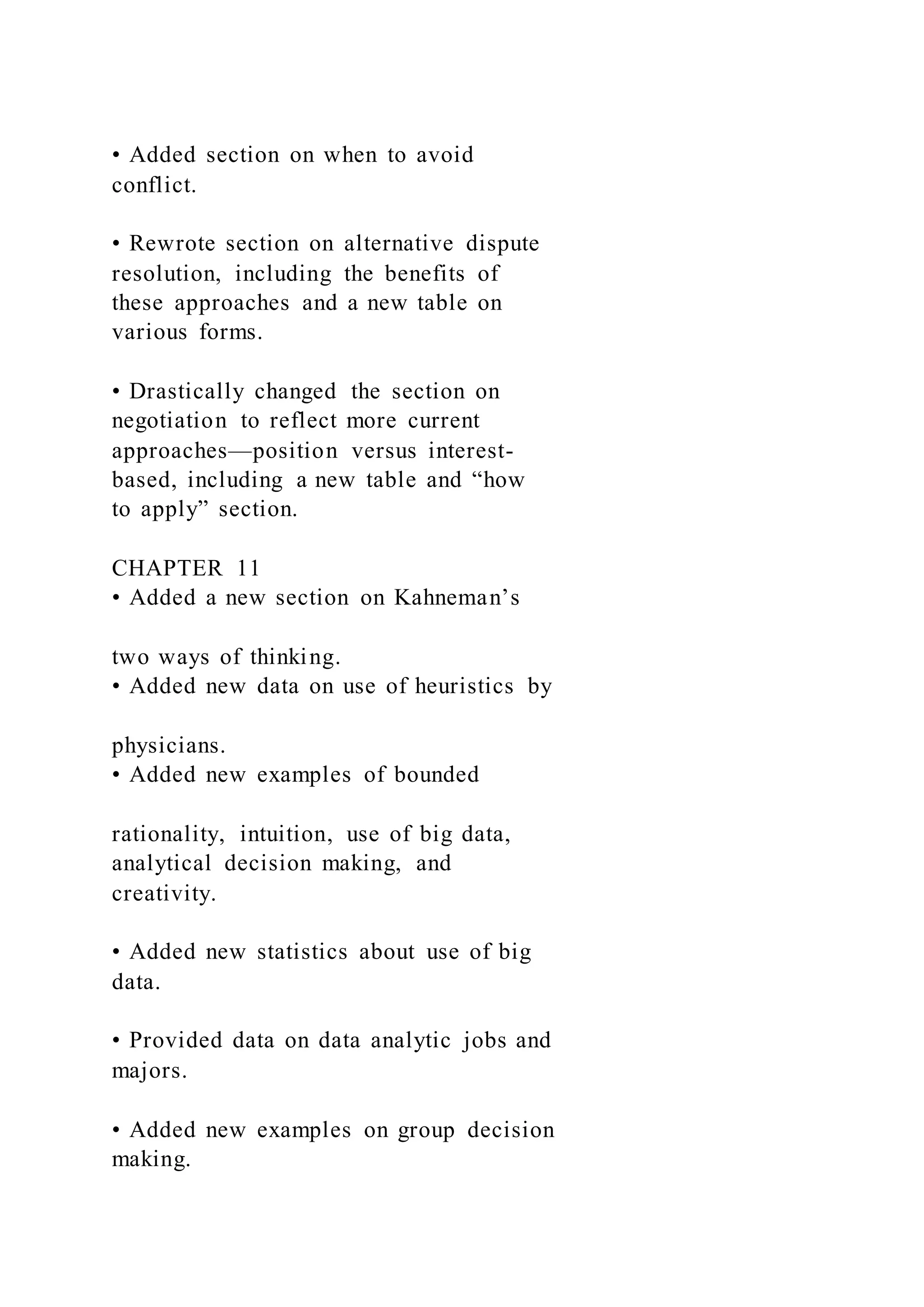 • Added section on when to avoid
conflict.
• Rewrote section on alternative dispute
resolution, including the benefits of
these approaches and a new table on
various forms.
• Drastically changed the section on
negotiation to reflect more current
approaches—position versus interest-
based, including a new table and “how
to apply” section.
CHAPTER 11
• Added a new section on Kahneman’s
two ways of thinking.
• Added new data on use of heuristics by
physicians.
• Added new examples of bounded
rationality, intuition, use of big data,
analytical decision making, and
creativity.
• Added new statistics about use of big
data.
• Provided data on data analytic jobs and
majors.
• Added new examples on group decision
making.
 