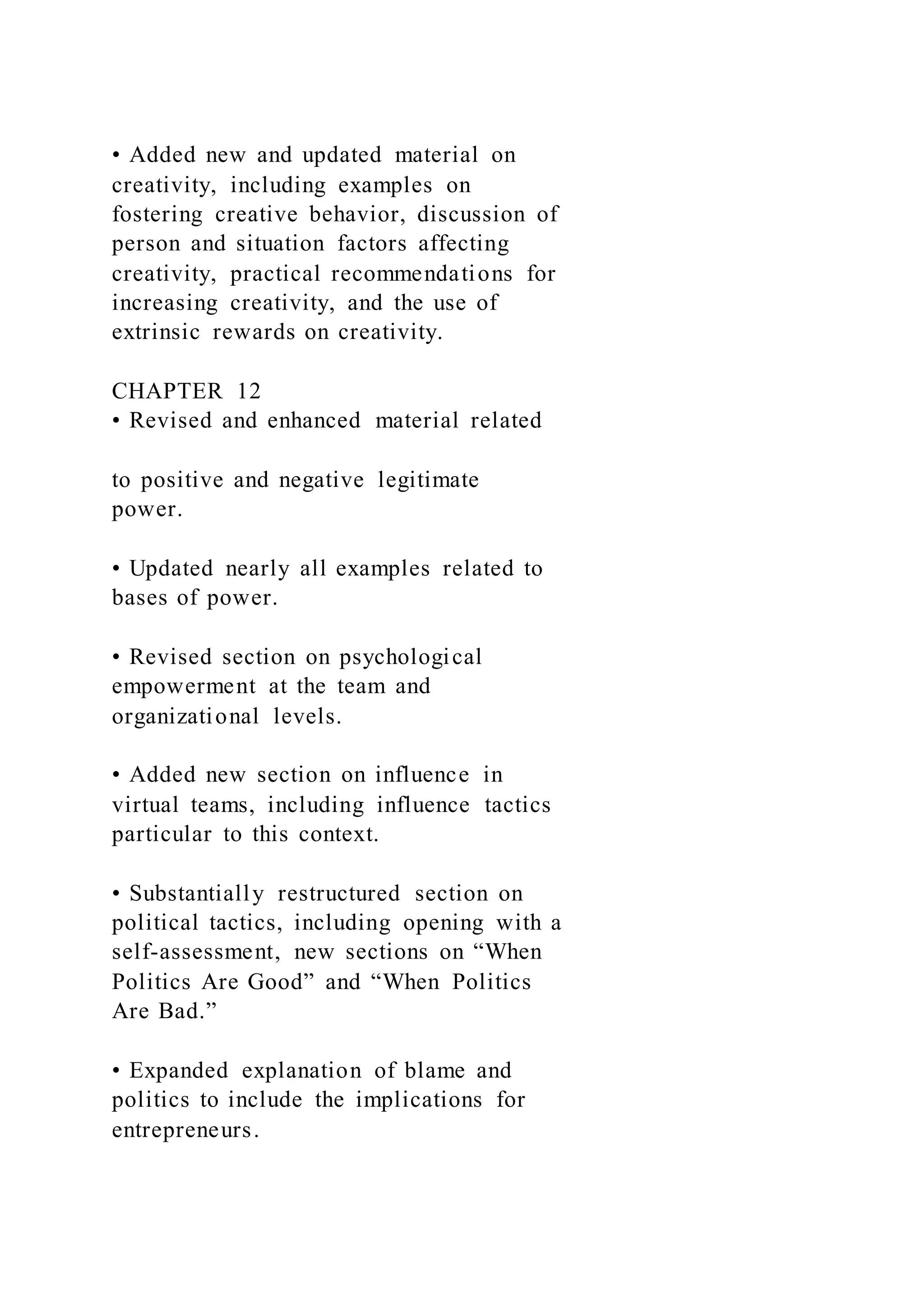 • Added new and updated material on
creativity, including examples on
fostering creative behavior, discussion of
person and situation factors affecting
creativity, practical recommendations for
increasing creativity, and the use of
extrinsic rewards on creativity.
CHAPTER 12
• Revised and enhanced material related
to positive and negative legitimate
power.
• Updated nearly all examples related to
bases of power.
• Revised section on psychological
empowerment at the team and
organizational levels.
• Added new section on influence in
virtual teams, including influence tactics
particular to this context.
• Substantially restructured section on
political tactics, including opening with a
self-assessment, new sections on “When
Politics Are Good” and “When Politics
Are Bad.”
• Expanded explanation of blame and
politics to include the implications for
entrepreneurs.
 
