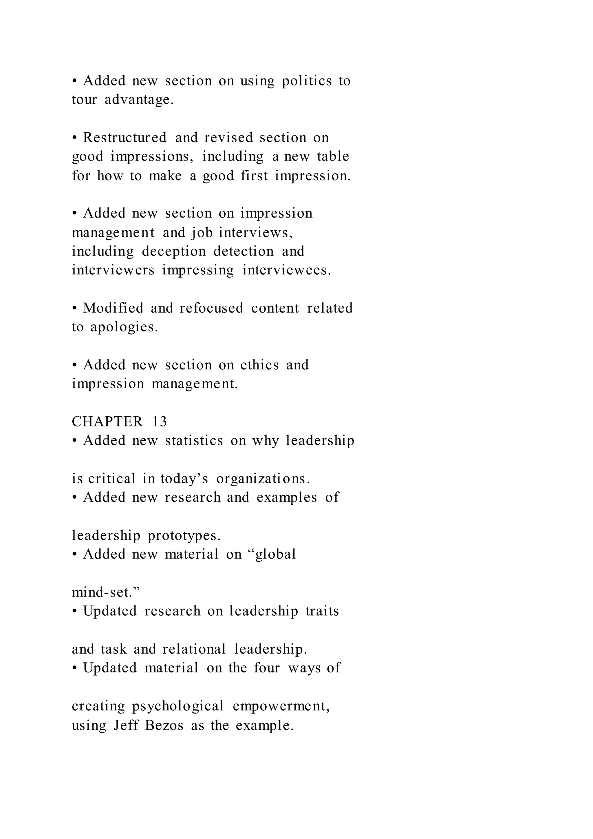 • Added new section on using politics to
tour advantage.
• Restructured and revised section on
good impressions, including a new table
for how to make a good first impression.
• Added new section on impression
management and job interviews,
including deception detection and
interviewers impressing interviewees.
• Modified and refocused content related
to apologies.
• Added new section on ethics and
impression management.
CHAPTER 13
• Added new statistics on why leadership
is critical in today’s organizations.
• Added new research and examples of
leadership prototypes.
• Added new material on “global
mind-set.”
• Updated research on leadership traits
and task and relational leadership.
• Updated material on the four ways of
creating psychological empowerment,
using Jeff Bezos as the example.
 