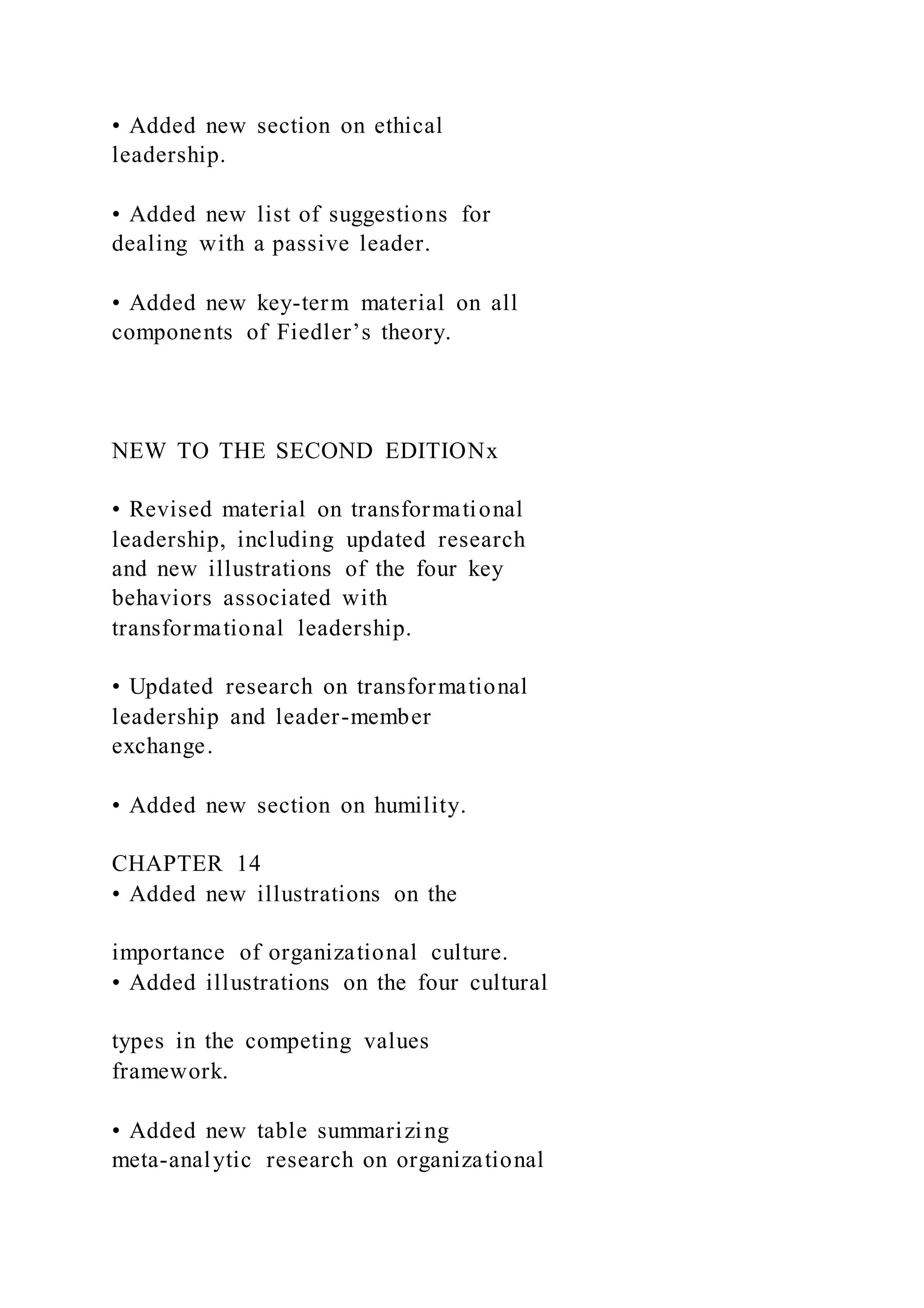 • Added new section on ethical
leadership.
• Added new list of suggestions for
dealing with a passive leader.
• Added new key-term material on all
components of Fiedler’s theory.
NEW TO THE SECOND EDITIONx
• Revised material on transformational
leadership, including updated research
and new illustrations of the four key
behaviors associated with
transformational leadership.
• Updated research on transformational
leadership and leader-member
exchange.
• Added new section on humility.
CHAPTER 14
• Added new illustrations on the
importance of organizational culture.
• Added illustrations on the four cultural
types in the competing values
framework.
• Added new table summarizing
meta-analytic research on organizational
 