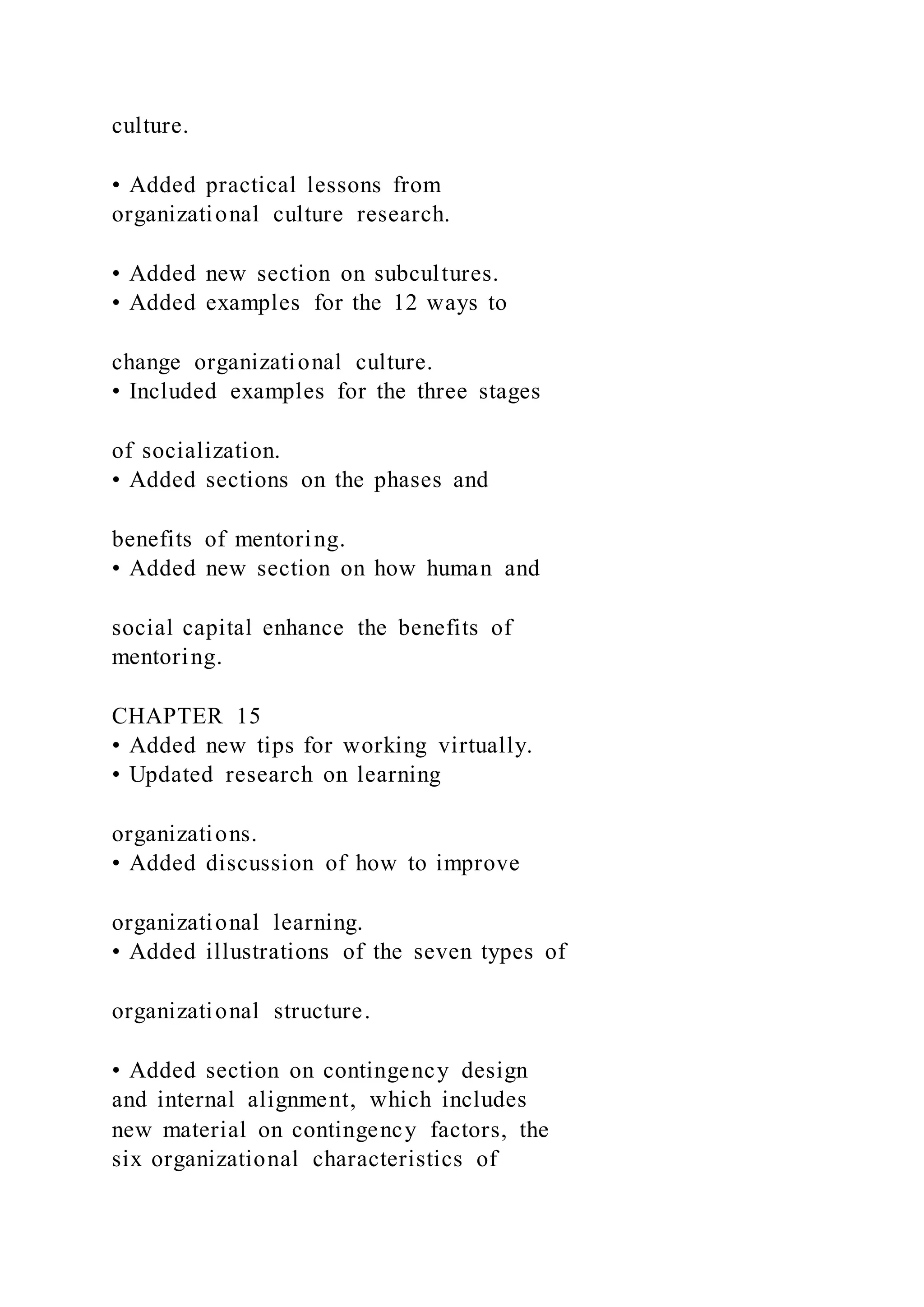 culture.
• Added practical lessons from
organizational culture research.
• Added new section on subcultures.
• Added examples for the 12 ways to
change organizational culture.
• Included examples for the three stages
of socialization.
• Added sections on the phases and
benefits of mentoring.
• Added new section on how human and
social capital enhance the benefits of
mentoring.
CHAPTER 15
• Added new tips for working virtually.
• Updated research on learning
organizations.
• Added discussion of how to improve
organizational learning.
• Added illustrations of the seven types of
organizational structure.
• Added section on contingency design
and internal alignment, which includes
new material on contingency factors, the
six organizational characteristics of
 