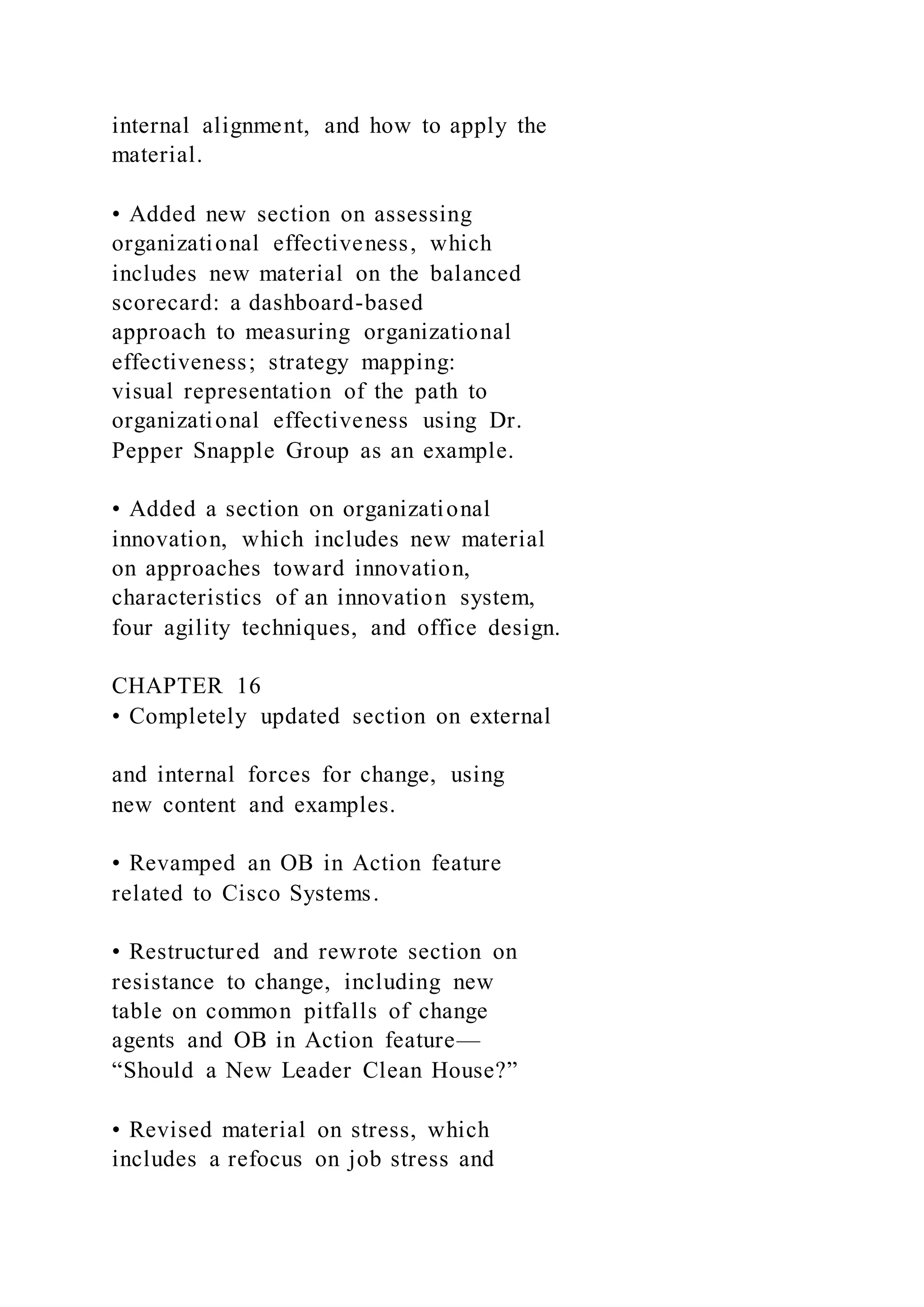 internal alignment, and how to apply the
material.
• Added new section on assessing
organizational effectiveness, which
includes new material on the balanced
scorecard: a dashboard-based
approach to measuring organizational
effectiveness; strategy mapping:
visual representation of the path to
organizational effectiveness using Dr.
Pepper Snapple Group as an example.
• Added a section on organizational
innovation, which includes new material
on approaches toward innovation,
characteristics of an innovation system,
four agility techniques, and office design.
CHAPTER 16
• Completely updated section on external
and internal forces for change, using
new content and examples.
• Revamped an OB in Action feature
related to Cisco Systems.
• Restructured and rewrote section on
resistance to change, including new
table on common pitfalls of change
agents and OB in Action feature—
“Should a New Leader Clean House?”
• Revised material on stress, which
includes a refocus on job stress and
 