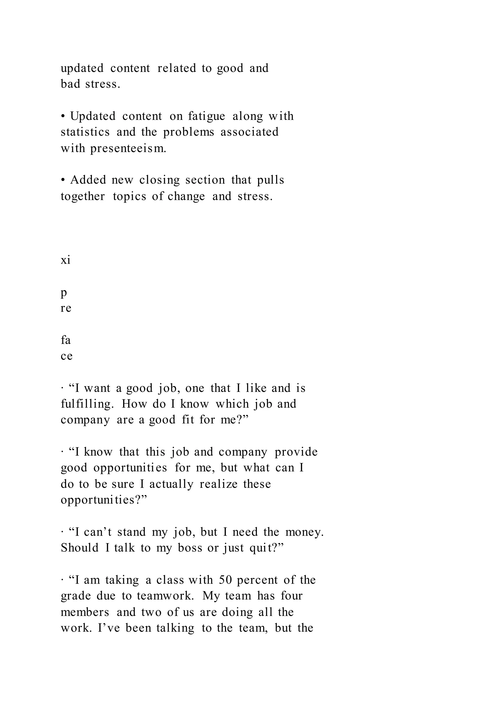 updated content related to good and
bad stress.
• Updated content on fatigue along with
statistics and the problems associated
with presenteeism.
• Added new closing section that pulls
together topics of change and stress.
xi
p
re
fa
ce
∙ “I want a good job, one that I like and is
fulfilling. How do I know which job and
company are a good fit for me?”
∙ “I know that this job and company provide
good opportunities for me, but what can I
do to be sure I actually realize these
opportunities?”
∙ “I can’t stand my job, but I need the money.
Should I talk to my boss or just quit?”
∙ “I am taking a class with 50 percent of the
grade due to teamwork. My team has four
members and two of us are doing all the
work. I’ve been talking to the team, but the
 