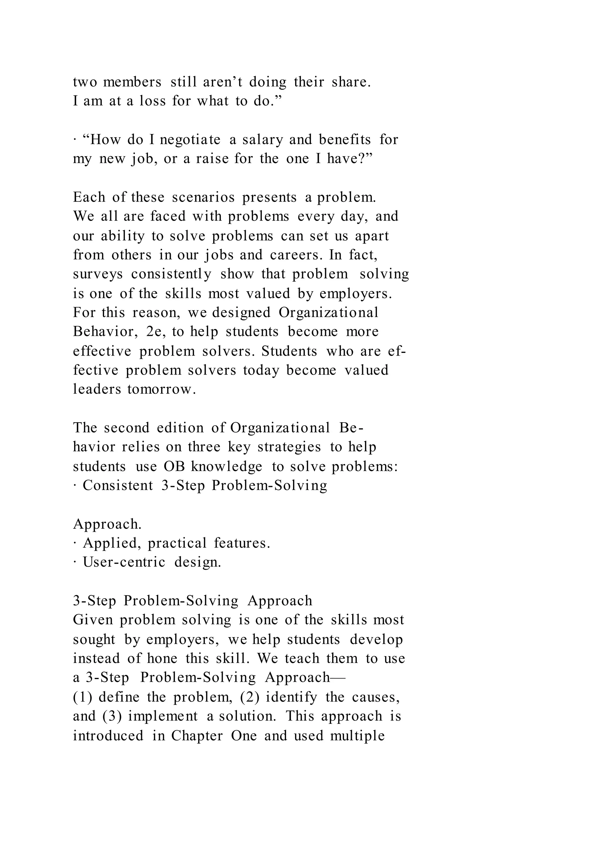 two members still aren’t doing their share.
I am at a loss for what to do.”
∙ “How do I negotiate a salary and benefits for
my new job, or a raise for the one I have?”
Each of these scenarios presents a problem.
We all are faced with problems every day, and
our ability to solve problems can set us apart
from others in our jobs and careers. In fact,
surveys consistently show that problem solving
is one of the skills most valued by employers.
For this reason, we designed Organizational
Behavior, 2e, to help students become more
effective problem solvers. Students who are ef-
fective problem solvers today become valued
leaders tomorrow.
The second edition of Organizational Be-
havior relies on three key strategies to help
students use OB knowledge to solve problems:
∙ Consistent 3-Step Problem-Solving
Approach.
∙ Applied, practical features.
∙ User-centric design.
3-Step Problem-Solving Approach
Given problem solving is one of the skills most
sought by employers, we help students develop
instead of hone this skill. We teach them to use
a 3-Step Problem-Solving Approach—
(1) define the problem, (2) identify the causes,
and (3) implement a solution. This approach is
introduced in Chapter One and used multiple
 