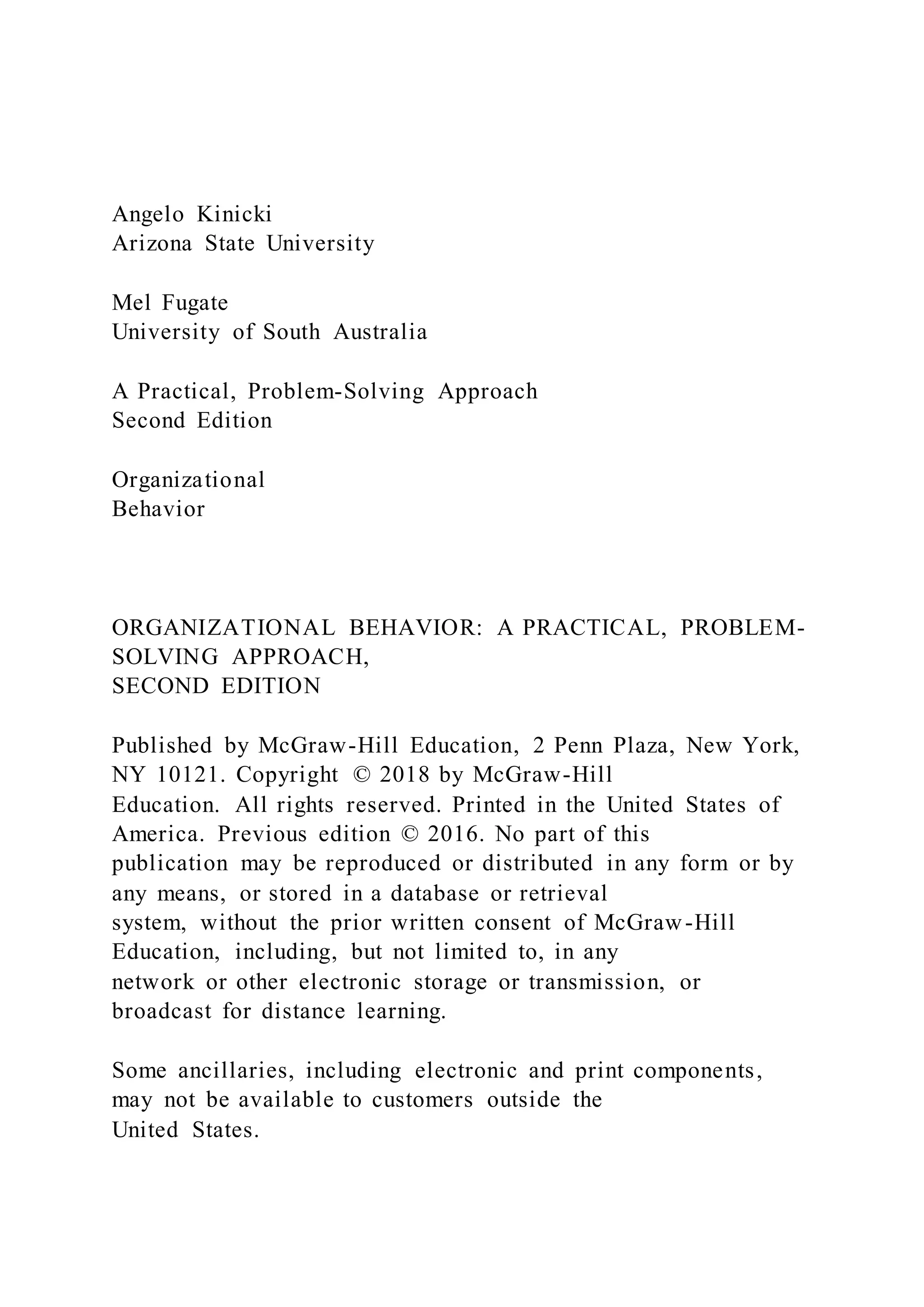 Angelo Kinicki
Arizona State University
Mel Fugate
University of South Australia
A Practical, Problem-Solving Approach
Second Edition
Organizational
Behavior
ORGANIZATIONAL BEHAVIOR: A PRACTICAL, PROBLEM-
SOLVING APPROACH,
SECOND EDITION
Published by McGraw-Hill Education, 2 Penn Plaza, New York,
NY 10121. Copyright © 2018 by McGraw-Hill
Education. All rights reserved. Printed in the United States of
America. Previous edition © 2016. No part of this
publication may be reproduced or distributed in any form or by
any means, or stored in a database or retrieval
system, without the prior written consent of McGraw-Hill
Education, including, but not limited to, in any
network or other electronic storage or transmission, or
broadcast for distance learning.
Some ancillaries, including electronic and print components,
may not be available to customers outside the
United States.
 